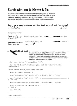 Extraia substrings do início ou do fim
Afunção substr() não se limita a obter substrings a partir do início de
uma string. Você pode também extrair caracteres começando do final
da string. A extração ainda correrá da esquerda para a direita; você
apenas usa um índice negativo para identificar o início da substring.
stings e funções personalizadas
Aç^^ou^a^practitioner of the lost art of cat juggljjijj?
-53 -52 -51 -50 ... ... -3 -2 -1
Eis alguns exemplos:
Comete £
»
* ^ ^substr ($job_descf -53, 7
)
vc'bo'T'^c"7tâ'rôt'tc'rcs-
Co»*M £ su b str ($job_desc, - 9 )
h*do 3 paHir dit
ponte seu lápis
Segue abaixo algum código PHP para gerar uma tabela HTML
para os resultados de busca do Risky Jobs. Termine o código,
cuja tarefa é limitar a descrição dos anúncios a 100 caracteres, e
também reduza o texto referente à data do anúncio de modo que
ele mostre apenas o mês, o dia e o ano.
echo '<table border="0" cellpadding="2">';
echo '<td>Job Title</td><td>Description</tdXtd>State</td><td>Date
Posted</td>'
;
while ($row = mysqli_fetch_array($result)) {
echo '<tr class=,,r e s u l t s ;
echo '
<td valign="top"width=''20%"> 1
.
$row [1title ’] . '</td>';
echo '<td valign~"top"width="50%">'
.
............................... .
’...</td>1;
echo ’
<td valign="top"width="10%">'
.
$row[1state'
] . '</td>';
echo '<td valign="top"width="20%">1
.
..... ...........................
. f</td>1;
echo '</tr>';
}
echo '</table>';
você está aqui ► 529
 