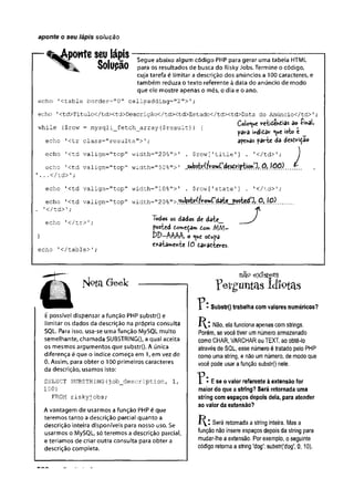 aponte o seu lápis solução
— ^Aporte seu lápis —--------- — — — -----------— ------------
0 1 Segue abaixo algum código PHP para gerar uma tabela HTML
> 0 lU p c l0 para os resultados de busca do Risky Jobs. Termine o código,
cuja tarefa é limitar a descrição dos anúncios a 100 caracteres, e
também reduza o texto referente à data do anúncio de modo
que ele mostre apenas o mês, o dia e o ano.
echo '
ctable border="0" cellpadding="2">';
echo ,<td>Título</td><td>Descrição</td><td>Estado</td><td>Data do Anúncio</td>'
;
, .n „ Coloque veiido^tias do £
i
*
a
l
,
while $row = mysqli fetch array($result)) { . .l f
- pava mdidar <

u
e «
s
t
o c
echo '
<tr class=''results">'
; afends p
a
i
r
f
c
e dè d
e
s
i
-
^
i
ç
a
o
echo '<td valígn="top" width="20%">' . $row['title1] . '</td>1; 1
echo 1<td valign="top" width="50%"> T
’...</td> '
}
echo '<td valign="top" width="10%">' . $row['State’] . '</td>';
echo '
<td vaiign="top" width="2 0 % " 1 0 ) ....
. '
</td>'
;
echo '</tr>'; Todos os dados dt d ití_
fosted domeçam tom M M -
} DD-MAA, o ^ue odufa
e*âta»einie fõ t
a
v
-
a
t
f
c
e
v
e
s
.
echo '</table>';
jvjptíl Geek
É possível dispensar a função PHP substr() e
limitar os dados da descrição na própria consulta
SQL. Para isso, usa-se uma função MySQL muito
semelhante, chamada SUBSTRINGO, a qual aceita
os mesmos argumentos que substr{). A única
diferença é que o índice começa em 1, em vez de
0. Assim, para obter o 100 primeiros caracteres
da descrição, usamos isto:
SELECT SUBSTRING(
job_description, 1,
100)
FROM riskyjobs;
A vantagem de usarmos a função PHP é que
teremos tanto a descrição parcial quanto a
descrição inteira disponíveis para nosso uso. Se
usarmos o MySQL, só teremos a descrição parcial,
e teríamos de criar outra consulta para obter a
descrição completa.
nao existem
p e r g im ta s i d i o t a
* Substr{) trabalha com valores numéricos?
Não, ela funciona apenas com strings.
Porém, se você tiver um número armazenado
como CHAR, VARCHAR ou TEXT, ao obtê-lo
através de SQL, esse número é tratado pelo PHP
como uma string, e não um número, de modo que
você pode usar a função substr() nele.
" P • E se o valor referente à extensão for
maior do que a string? Será retomada uma
string com espaços depois dela, para atender
ao valor da extensão?
Será retornada a string inteira. Mas a
função não insere espaços depois da string para
mudar-lhe a extensão. Por exemplo, o seguinte
código retorna a string 'dog': substr('dog', 0,10).
 