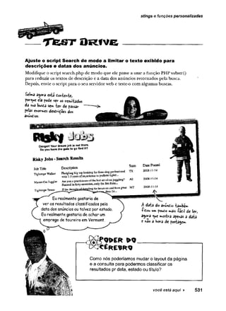 stings e funções personalizadas
T e js t O R í v e
Ajuste o script Search de modo a lim itar o texto exibido para
descrições e datas dos anúncios.
Modifique o script search.php de modo que ele passe a usar a função PHP substr()
para reduzir os textos de descrição e a data dos anúncios retornados pela busca.
Depois, envie o script paira o seu servidor web e teste-o com algumas buscas.
Selma esia tonixnixi
por<ue cia yodc V€y os resul-fcados
da sua busta se* iev- de passar
pelas enojes desoiçSes dos
ahundtos.
Oangerl Youf job is out there
Do you have ths guts to go find It?
RiskyJobs-SearchResults
Description State
JobTitle Description
Tightrope Walker top lcokbgfbr P " “ “ 1 ^
® -uiaaTt nfffKoeneiscc- tQperform tsga.tr,..
AZ 20084144
w tb 1-3 years, ofexpetisRcs tQperform tigktr
MasterCat Juggler Are you a practitionerpf* el°!
B&owedin forty cauatnes.,oaly the Jim Ruiz...
Tightrope Tester Ifthe t h o ^ t dasrfiM forhems oa « ri * » » g*at fcTF
„jbs& tb*.
Eurealmentegostaria de
ver os resultados classificados pela
data dos anúncios ou talvez por estado.
Eurealmente gostaria de achar um
emprego de toureiro em Vermont.
A data do anundio ‘
iambem
Íí ê o u u» fouo r*ais íádil de lev,
agcra ^ue »ostva apenas a daia
e k3o a hora de pos-kagew».
Como nós poderíamos mudar o layout da página
e a consulta para podermos classificar os
resultados pr data, estado ou títuio?
você está aqui ► 531
 