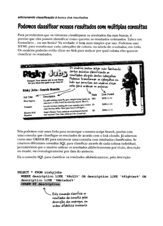 adicionando classificação à busca dos resultados
Podemosclassificarnossos resuHados commúltiplasconsultas
Para permitirmos que os visitantes classifiquem os resultados das suas buscas, é
preciso que eles possam identificar como querem os resultados ordenados. Talvez um
formulário... ou um botão? Na verdade, é bem mais simples que isso. Podemos usar
HTML para transformar cada cabeçalho de coluna, na tabela de resultados, em links.
Os usuários poderão então clicar no link para indicar por qual coluna eles querem
classificar os resultados.
Danger!Yout dreamjob t*outthere.
Do you have the girts togofind It?
RiskyJobs-SearchResult^
Description
lobTitle
Prizefighter
Toreador
ElectricBull
Repairer
ÍOS *3is &di!mc»ic
terias audios dlassi-Pidando os
resultados através desks dabedalhos.
Podemos -b-ansfovmav os dabedalhos er*
links ^ue perm
i-fcam 3os usuirios dlidar
hfilcs para ordenar os anundtos.
sL DatePosted
State
an MO
Up and coming suj™. ~4 c------ ~ r
opponent to help fetald Som t..
Lovelyb o v m esw aitm g fcry o w su i^ r^ -Y irfm t ID
cape waving skills. Must pass basic bull fight*...
Haflk'i Honky T eat needs an experienced elactiic
bull repaker. Free rides isferyc* fi* it) «adhal.-.
NJ
2008-11-14
2008-11-14
2008-1144
Nós podemos usar esses links para recarregar o mesmo script Search, porém com
uma consulta que classifique os resultados de acordo com o link clicado.Já sabemos
como usar ORDER BYpara estruturar uma consulta com resultados classificados. Se
criarmos diferentes consultas SQL para classificar através de cada coluna individual,
permitiremos que o usuário ordene os resultados alfabeticamente por título, descrição
ou estado, ou cronologicamente por data do anúncio.
Eis a consulta SQL para classificar os resultados alfabeticamente, pela descrição:
SELECT * FROM riskyjobs
WHERE description LIKE '%Bull%' OR description LIKE '
%Fighter%' OR
description LIKE ’%Matador%'
domando dlassi-Pida os
resul-tados da donsul'fca pelas
desdrições dos empregos, cm
ordem alíabétida dresdenie-
 
