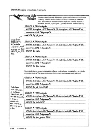 ORDER BY ordena o resultado da consulta
[
— %Aponte seu lápis
OaIiiaSa Escrevatrêsconsultasdiferentesqueclassifiquemosresultados
^ 8^ OUIUyttU doR
jskyJobsdeacordocomotítulodoanúncio,oestadoea
data.Assum
aqueousuáriotenhadigitadoastringdebusca
"window,washer,skyscraper"("janela,lavador,arranha-céus").
SELECT*
W
H
ER
Edescription L|^E'%window7e>O
Rdescription L|^E'^wasHe^1O
R
description L|£E'%skysCraper%>
^ —
-^RPERByj©b_title
0 padrão de
O
RPERBVt .
.SELECT.ff.FR
O
/ytxkltyjefc».......................................................
ASCcndcnte W
H
ER
EdescriptionLjKE'%
w
ii?d?;w
%
’O
R
.descriptionL[^E.'.^Yí®?h,ç)P
R
.
(fcresiente)^ desdriptiwi L|^E ^^Craper%'
OmCSm©*V
iC
ORPER jo b jàtl*... ORDER BY.state
ASC.
SELECT ff FROM risk^jobs
WHERE description L(^E '%
Y/ihdovi%
JOR description L|^E '%yiasher%i OR
description L|^E t%sk^scraper%i
Com
opoderíam
osreescreveressasconsultassevocêquisesseverostítuloseosestados
emordeminversa?Esequisesseterosanúnciosm
aisnovosaparecendoprim
eiro?
/SELECT FROM risk^jobs
WHERE desÇription Lj^E t%
window%>OR desCription L(^E t%
y/asKer%
>OR
Poderíãmos
^ r estes, caso
Jâ tínhamos
classilicad© por
uma dâs CoíuhâsT
c entao o
usuário clica
nela novamente
pâra inverter a
ordem.
description Ll^E '%
sleyscraper%
*
ORPER BV job^tle.PESC
ff FROM riskyjobs
description LlJ^E '^^Ssher^ OR
description L(íxE ^skysCrape^*
. * r i sto > k
WHERE description L|£E ^v/indov^ OR description LÍ^E '%
y/asKer%
) OR
description Lj^E ^skysCrape^*
^ ORPER BV date_posted PESC
5 3 4 Canítitin Q
 