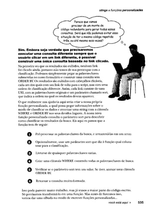 stings e funções personalizadas
Parece que vamos
precisar de ummonte de
código redundante para gerar todas essas
consultas. Será que não podemos evitar essa
situação de ter o mesmo código repetido
três, ou até mesmo seis vezes?
Sim. Embora seja verdade que precisaremos
executar uma consulta diferente sempre que o
usuário clicar em um link diferente, é possível
construir uma única consulta baseada no link clicado,
Na primeiravezque os resultados são exibidos, nenhum link
foi clicado ainda, portanto não temos de nos preocupar com a
classificação. Podemos simplesmente pegar aspalavras-chaves
submetidas no nosso formulário e construiruma consulta sem
ORDER BYOs resultados são exibidos com cabeçalhos clicáveis,
cada um dos quais com um link de voltapara o script, mas com uma
ordem de classificação diferente. Assim, cada link consiste de uma
URL com as palavras-chaves originais e um parâmetro chamado sort,
que indica a ordem na qual os resultados devem aparecer.
O que realmente nos ajudaria aqui seria criar a nossa própria
função personalizada, a qual possa pegar informações sobre o
modo de classificar os dados e retomar uma string com a cláusula
WHERE e ORDER BYnos seus devidos lugares. A nossa nova
função personalizada consulta o parâmetro sort para descobrir
como classificar os resultados da busca. Eis aqui os passos que a
função tem de seguir:
Pré-processar as palavras-chaves da busca, e armazená-las em um array.
O Opcionalmente, usar um parâmetro sort que diz à funçao qual coluna
usar para a classificação.
Livrar-se de quaisquer palavras-chaves vazias.
Criar uma cláusula WHERE contendo todas as palavras-chaves de busca.
O Verificar se o parâmetro sort tem um valor. Se tiver, anexar uma cláusula
ORDER BY.
Retomar a consulta recém-formada.
Isso pode parecer muito trabalho, masjá temos a maior parte do código escrito.
Só precisamos transformá-lo em uma função. Mas antes de fazermos isso,
vamos dar uma olhada no modo de escrever funções personalizadas...
você está aqui ► 535
 