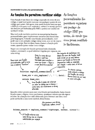 escrevendo funções php personalizadas
As fimpões lhepermitemreutilizarcódigo A s íu n çs& s
Uma função é um bloco de código separado do resto do seu
código, o qual você pode executar em qualquer ponto do seu
código que quiser. Até agora, tem usado funções internas que
o PHPjá criou para você. explode (), substr() e mysqli__query()
são funções pré-definidas pelo PHP, e podem ser usadas em
qualquer script.
Mas você pode também escrever as suas próprias funções
personalizadas, para implementar recursos não fornecidos
pela linguagem. Criando uma função personalizada, você
pode usar o seu próprio código várias vezes, sem ter de repeti-
lo no seu script. Em vez disso, basta chamar a função pelo
nome, quando quiser rodar o seu código.
Segue um exemplo de função personalizada chamada
replace_commas(), a qual substitui vírgulas por espaços, em
uma string:
o nome da sua
W a© e vode tem
liberdade para esdolher o
nome quiser —íada—
o
o »ais descritivo possfvel-
runtao
.A
Para driar uma &
personalizada, vode a inicia
dom a palavra "lunctien
/
p e rso n a liz a d a s ljie
p e r m i t e m o r g a n i z a r
um p eclaç^ c[e
c ó d ig o "PH P p p f
n o m e , d e m o d o <jUe
V °ce p o s s a lreu tlllzá-
l o f a c i l m e n t e .
Um domunto de parenteses vem
j / ' ^ » / .A
depois do nome da -rwnÇao- vode
pode enviar um ou mais valores
para a sua -fundão na íorma de
ar^umehtos, dada um separado
por vírgula - «este daso, só Ha um
ar^umento-
function replace_commas($str) {
$new_str = str_replace(',', 1 1, $str)
return $new_str;
} Uma íundão é capaz, de retomar
um valor âo dod^o <^ue a dlnâmou -
neste daso, «os retomamos a string
alterada.
Quando estiver pronto para usar uma função personalizada, basta chamá-
la pelo nome e digitar, entre parênteses, quaisquer valores que ela espere
receber. Se a função tiver sido elaborada para retomar um valor, você
pode atribuí-la a uma nova variável, desta forma:
As dhaves indicam
onde estará o Codigo
àã íuhÇao, da mesma
íormâ domo em um
ou uma mstrudao.
oop
/s/ós passamos uma string
"tigKtrope, Vialker, dirdus'.
$clean_search = replace_coimnas('tightrope, walker, circus');
A -fundão retoma uma
nova string dom as vírgulas
substituídas por espaços.
 