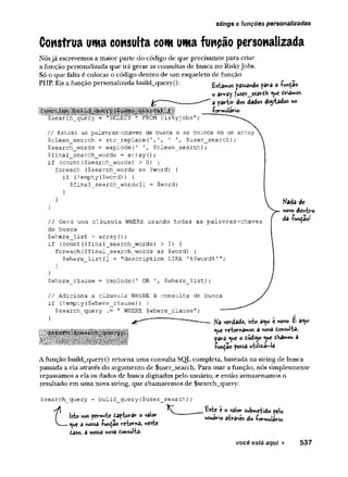 stings e funções personalizadas
Construa uma consulta com uma função personalizada
Nósjá escrevemos a maior parte do código de que precisamos para criar
a função personalizada que irá gerar as consultas de busca no RiskyJobs.
Só o que falta é colocar o código dentro de um esqueleto de função
PHP. Eis a função personalizada build_query(): tstamos passando pava a íunçao
o array fuser__seardh <
^
u
c driamos
a partir dos dados diytados no
•formulário.
// Extrai as palavras-chaves de busca e as coloca em um array
$clean_search = str_replace(',T, ' $user_search);
$search_words = explode(
' $clean_search);
$final_search_words = array();
if (count($search_words) > 0) {
foreach ($search_words as $word) {
if (!empty($word) ) {
$final_search_words[
] = $word;
}
}
}
// Gera uma cláusula WHERE usando todas as palavras-chaves
de busca
$where_list = arrayO;
if (count($final_search_words) > Û) {
foreach($final_search_words as $word) {
$where__list [
] = "description LIKE '%$word%'";
}
}
$where clause = implode{1 OR $where list);
Kada de
«ovo dentro
da luhção/
// Adiciona a cláusula WHERE à consulta de busca
if (
!empty ($where__clause) ) {
$search_query .= " WHERE $where_clause";
____ /
*
JJ Ka verdade, isto a^ui e novo- £ a«w
eye retornamos a nova donsulta,
para «ue o dodíjo ^ue dHamou a
fundão possa utiliza-la
Afunção build_query() retoma uma consulta SQL completa, baseada na string de busca
passada a ela através do argumento de $user_search. Para usar a função, nós simplesmente
repassamos a ela os dados de busca digitados pelo usuário, e então armazenamos o
resultado em uma nova string, que chamaremos de $search_query:
Çsearchjquery = build_query($user_search)
í Isto nos permite dapturar o valor
V e^
u
e â nossa -função retorna, neste
daso, a nossa nova donsultâ-
£ste e o valor submetido pelo
usuário através do -formulário.
você está aqui > 537
 