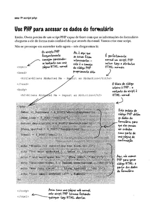 Use PHP para acessar os dados do formulário
seu 1ascript php
Então, Owen precisa de um script PHP capaz de fazer com que as informações do formulário
cheguem a ele de forma mais confiável do que através do e-mail. Vamos criar esse script.
Não se preocupe em entender tudo agora - nós chegaremos lá:
O.*riftsPHP M ,éaVi nw
as doisas -fica»»
•frequentemente
to *ttp *r*tc o & > - ■
mi o w a ^ es.
j X * bastante £«. w»í ^ é a
jájma HTML normal- do pWf5
propriamente dito.
ort an Abduction</title>
<html>
<head>
<title>Aliens Abducted Me
</head>
<body>
<h2>Aliens Abdus? d Me - Report an Abduction</h2>
É per-feitamente
normal um script PHP
íniluir ia^s c atributos
HTML normais.
J
0 blodo de dódijo
inteiro é PHP—o
restante do stript c
HTML normal-
j | fcsU pedaço dc
I PHP obtem
os dados do
•formulário, para
<*e eles possa»
ser exibidos
tomo parte de
uma página de
dottíirmadao.
|||| usamos
PHP para $erar
dódi^o HTML a
partir dos dados
do -formulário-
</body> jftssim domo uma pâ^ina v/cb normal,
s^ipt PHP termina íeôhando
^uâis^uer tajs HTML abertas.
</html>
 