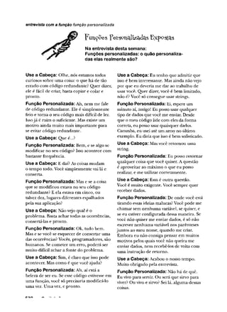 F u n d e s F erso n allzad as E x p o stas
Na entrevista desta semana:
Funções personalizadas: o quão personaliza­
das elas realmente são?
entrevista com a função função personalizada
Use a Cabeça: Olhe, nós estamos todos
curiosos sobre uma coisa: o que há de tão
errado com código redundante? Quer dizer,
ele é fácil de criar, basta copiar e colar e
pronto.
Função Personalizada: Ah, nem me fale
de código redundante. Ele é simplesmente
feio e torna o seu código mais difícil de ler.
Issojá é ruim o suficiente. Mas existe um
motivo ainda muito mais importante para
se evitar código redundante.
Use a Cabeça: Que é...?
Função Personalizada: Bem, e se algo se
modificar no seu código? Isso acontece com
bastante frequência.
Use a Cabeça: E daí? As coisas mudam
o tempo todo. Você simplesmente vai lá e
conserta.
Função Personalizada: Mas e se a coisa
que se modificou estava no seu código
redundante? E ela estava em cinco, ou
talvez dez, lugares diferentes espalhados
pela sua aplicação?
Use a Cabeça: Não vejo qual é o
problema. Basta achar todas as ocorrências,
consertá-las e pronto.
Função Personalizada: Ok, tudo bem.
Mas e se você se esquecer de consertar uma
das ocorrências? Vocês, programadores, são
humanos. Se cometer um erro, poderá ser
muito difícil achar a fonte do problema.
Use a Cabeça: Sim, é claro que isso pode
acontecer. Mas como é que você ajuda?
Função Personalizada: Ah, aí está a
beleza de ser eu. Se esse código estivesse em
uma função, você só precisaria modificá-lo
uma vez. Uma vez, e pronto.
Use a Cabeça: Eu tenho que admitir que
isso é bem interessante. Mas ainda não vejo
por que eu deveria me dar ao trabalho de
usar você. Quer dizer, você é bem limitado,
não é? Você só consegue usar strings.
Função Personalizada: Ei, espere um
minuto aí, amigo! Eu posso usar qualquer
tipo de dados que você me enviar. Desde
que o meu código lide com eles da forma
correta, eu posso usar quaisquer dados.
Caramba, eu usei até um array no úldmo
exemplo. Eu diria que isso é bem sofisticado.
Use a Cabeça: Mas você retornou uma
string.
Função Personalizada: Eu posso retornar
qualquer coisa que você quiser. A questão
é aproveitar ao máximo o que eu posso
realizar, e me utilizar corretamente.
Use a Cabeça: Essa é outra questão.
Você é muito exigente. Você sempre quer
receber dados.
Função Personalizada: De onde você está
tirando essas ideias malucas? Você pode me
chamar sem nenhuma variável, se quiser, e
se eu estiver configurada dessa maneira. Se
você não quiser me enviar dados, é só não
escrever nenhuma variável nos parênteses
juntos ao meu nome, quando me criar.
Embora eu não consiga pensar em muitos
motivos pelos quais você não queira me
enviar dados, nem recebê-los de volta com
uma instrução de retorno.
Use a Cabeça: Acabou o nosso tempo.
Muito obrigado pela entrevista.
Função Personalizada: Não há de quê.
Eu vivo para servir. Ou será que sirvo para
viver? Ou vivo e sirvo? Sei lã, alguma dessas
coisas.
 