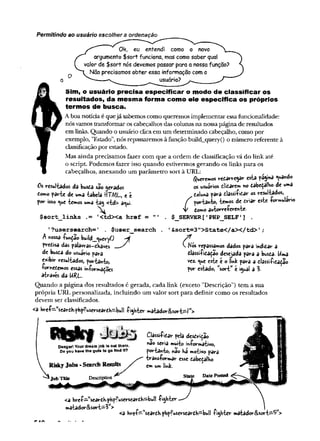 Permitindo ao usuário escolher a ordenação
Ok, eu entendi como o novo
argumento $sort funciona, mas como saber qual
valor de $sort nós devemos passar para a nossafunção?
Não precisamos obter essa informação como
^usuário?
Sim, o usuário precisa especificar o modo de classificar os
resultados, da mesma forma como ele especifica os próprios
termos de busca.
Aboa notícia é quejá sabemos como queremos implementar essafuncionalidade:
nósvamos transformar os cabeçalhos das colunas na nossa página de resultados
em links. Quando o usuário clicaem um determinado cabeçalho, como por
exemplo, "Estado", nós repassaremos à função build_query() o número referente à
classificaçãopor estado.
Mas ainda precisamos fazer com que a ordem de classificação vá do link até
o script. Podemos fazer isso quando estivermos gerando os links para os
cabeçalhos, anexando um parâmetro sort à URL:
Queremos redarregar esta páginá «uando
0s resultados da busda são gerados os usuários ditarem no dabeçalho de uma
como parte de uma tabela ttTWL, e è . td w * ?*ra tlassifidar os resultados, ^
por isso t^ue temos uma tag <td> a^ui. f portanto, temos de driar este formulário
V
$ s o r t _ lin k s .= '< td X a h r e f = " ' . $_SERVER[' PHPjSELF' ] .
' ?u sersea rch = ’ . $ u ser_ se a rch . ' & so r t= 3 " > S ta te < /a X /td > , ;
A nossa funçao build_<^ueryO
predisa das palavv-as-dhavcs  Nós repassamos dados para indidar a
de busda do usuário para dlassifidação desejada para a busda- Uma
exibir resultados, portanto, v«z. *ue este é o tink para a dlassifidadão
fornedemos essas informâdoes por estado, w
sort” e igual a 3.
através da URL.
Quando a página dos resultados é gerada, cada link (exceto ’’Descrição") tem a sua
própria URL personalizada, incluindo um valor sort para definir como os resultados
devem ser classificados.
<a W f~ K
seardh-php?userseardh-bull fighter matador&sort^/H
>
Danger! Yourdream job Saout there.
Do you have it » guts to go find it?
Risky Job«-Search Results
L
Job Title Description
Classifidar pela desdríção
nao Síria muito informativo,
portanto, nao ha motivo para
transformar esse dabedalho
em um lihk-
Date Posted
<a href^seardh.phpfuserseardh—
bull f ighter
matador&sort—
3W
> 1
„
<a href—
'seardhphpfuserseardh—
bull fighter matador&sort—
1
5 >
 