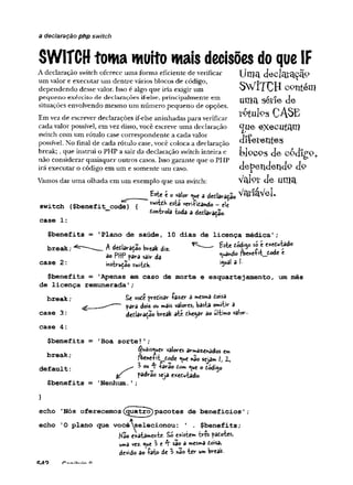a declaração php switch
SWITCH toma muito mais decisões do queIF
A declaração switch oferece uma forma eficiente de verificar TjU]3 cÍBclclJ*3cão
um valor e executar um dentre vários blocos de código, rÍTT^Tr /
dependendo desse valor. Isso é algo que iria exigir um O *VXI v j i CQtlteUl
pequeno exército de declarações if-else, principalm ente em Utllct SCtle d e
situações envolvendo mesmo um número pequeno de opções. ,
Em vez de escrever declarações if-else aninhadas para verificar C A . E
cada valor possível, em vez disso, você escreve uma declaração <Jue e x e c u ta m
switch com um rótulo case correspondente a cada valor
possível. No final de cada rótulo case, você coloca a declaração Q liereilteS
break;, que instrui o PHP a sair da declaração switch inteira e bloc-og d e COcIlP'O
não considerar quaisquer outros casos. Isso garante que o PHP , , , -
irá executar o código em um e somente um caso. clepetlcletlclQ clP
Vamos dar uma olhada em um exemplo que usa switch: Val<?v d e u m a
^ _____ Este € O v
a
l
o
v<^ue 3 declaração V %-iaVel•
switch ($benefit codeT^Í swk*» verificando - ele
controla toda a declaração.
case 1:
$benefits = ’
Plano de saúde, 10 dias de licença médica';
break; A dctlaruS. Wtak <te ^ --- * * * ' j  ‘**“kdo
ao PHP para sair da °^ " do e c
c a s e 2 : instrução switch. iguala i-
$benefits = 'Apenas em caso de morte e esquartejamento, um mês
de licença remunerada'
;
break; Se você precisar fazer 3 mesma Coisa
g __■
*
■
*
- ' para dois cu mais valores, basta omitsr 5
case 3: declaração break ate chegar ao ultimo valor-.
case 4:
$benefits = 'Boa sorte!';
^uaisyer v
a
l
o
r
e
sarmazenados em
; fbeneíit^Cade ^ue nãosejam /, Z,
default: ^ °u -rarao Com ^ue o código
& padrão seja executado.
$benefits = 'Nenhum. '
;
>
echo 'Nós oferecemos(guatro)pacotes de benefícios';
echo 'O plano que você^selecionou: ' . $benefits;
Hso exatamente- Só existem tres pacotes,
uma vez. ^ue ^ e 4“sao a mesma Coisa,
devido ao fato de 3 não ter um break
 