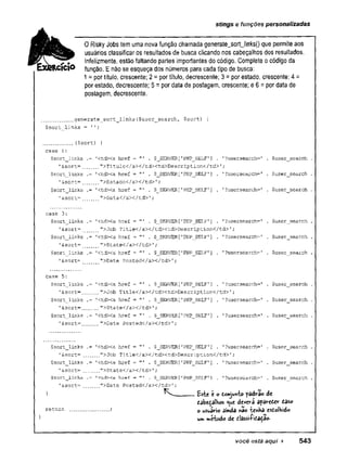 stings e funções personalizadas
0 Risky Jobs tem uma nova função chamada generate_sort_links() que permite aos
usuários classificar os resultados de busca clicando nos cabeçalhos dos resultados.
Infelizmente, estão faltando partes importantes do código. Complete o código da
função. E não se esqueça dos números para cada tipo de busca:
1 = por título, crescente; 2 = por título, decrescente; 3 = por estado, crescente; 4 =
por estado, decrescente; 5 = por data de postagem, crescente; e 6 = por data de
postagem, decrescente.
generate_sort_links($user_search, $sort) {
$sort_links = '';
........ ($sort) {
case 1:
$sort_links .= '<td><a href = . $_SERVER['PHP_SELF1] . '?usersearch=' . $user_search .
'&sort=.... ">Título</a></td><td>Description</td>';
$sort_links .= r
<tdXa href - . $_SERVER[
'PHP_J5ELF1] . ■
'?usersearch=' . $user__search .
1&sort=.... ">Estado</aX/td>',
*
$sort_links .='<td><a href = "1 . $__SERV£R[’PHP_SELF'
] . '?usersearch=' . $user_search .
'&sort=.... ">Data</aX/td>'
;
case 3:
$sort_links .= '<td><a href = ’
" . $_SERVER[1PHP_SELF'
] . 1?usersearch=' . $user_search .
'&sort= ....'^Job Title</a></td><td>Description</td>';
$sort_links .= ’
<tdXa href = . $_SERVER['PHP_SELF’] . '?usersearch=' . $user_search .
'&sort=.... ">State</ax/td>1;
$sort_links .= '<td><a href = ”' . $_SERVER[
'PHPjSELF'] . '?usersearch=' . $user__search .
’&sort= ">Date Posted</a></td>'
;
case 5:
$sort_links .= '<td><a href ="’ . $_SERVER['PHPJSELF'
] .
'?usersearch='
.
$user_search
'&sort=...... ">Job Title</aX/tdXtd>Description</td>1;
$sort_links .= '<td><a href = . $__SERVER[1PHP_SELF'
] .
’?usersearch=’
.
$user_search
'&sort=.... ">State</a></td>';
$sort_links .= '<td><a href = . $_SERVER[1PHP_SELF'
] .
1?usersearch='.
$user_search
'&sort=.... ">Date Posted</a></td>';
$sort_links .= '<td><a href = "' . $_SERVER['PHP__SELF’] . 1?usersearch='
'&sort= .... ">Job Title</aX/tdXtd>Description</td> ';
$user search
$sort
_
_
links
1&sort= .
$sort_links
'&sort=
return
<tdXa href = ’
" . $_SERVER['PHP_SELF’]
.’^ S t a t e C / a X / t d ^ ;
<tdXa href = "' . $__SERVER[ 'PHP__SELF’]
">Date Posted</aX/td>';
'
?usersearch=' . $user search
1
?usersearch= $user search
Este e o tonjuft-bo padra© de
devera apôreòer caso
o usuário ainda nâo tenHa esÊolVido
unv mcbodo de classiftca^âo-
você está aqui ► 543
 