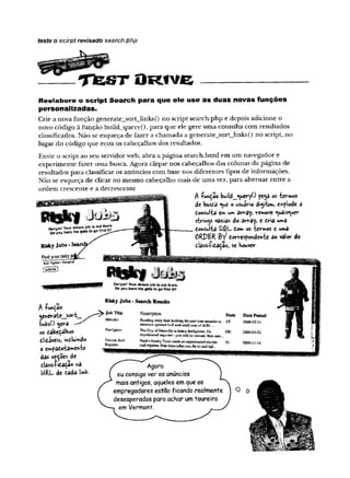 teste o scirpt revisado search.php
T fe s T O R tv e
Reelabore o script Search para que ele use as duas novas funções
personalizadas.
Crie a nova função generate_sort_links() no script search.php e depois adicione o
novo código à função bmld_query() ,para que ele gere uma consulta com resultados
classificados. Não se esqueça de fazer a chamada a generate_sort_links() no script, no
lugar do código que ecoa os cabeçalhos dos resultados.
Envie o script ao seu servidor web, abra a página search.html em um navegador e
experimente fazer uma busca. Agora clique nos cabeçalhos das colunas da página de
resultados para classificar os anúncios com base nos diferentes tipos de informações.
Não se esqueça de clicar no mesmo cabeçalho mais de uma vez, para alternar entre a
ordem crescente e a decrescente
A -Punção build_jueryO pega os -termos
de busca <
i»e o usuário digitou, e*p!ode a
Consulta e*» um array, remove «yuâis^uer
sfcrings vazias do ârray, e Cria uma
Consulta Com os termos e uma
ORPBR 2>i Correspondente ao valor de
Risky Jobs *S classificação; se Houver
Findyottrriskyjoj
iBuli n g h w Majador
AfunÇao
generate__sort_
linksO gera
os cabeçalhos
clicáveis, mcluindo
o empacotamento
das opções de
classi-Hcaçao na
URL- de cada link.
OangsrlYourdreamjol» oatthere.
DoyouHavemegirt»togofindit?
Risky Jobs - Search Results
Job Title Description State Date Posted
Matador Bustling dairy £mn lookisgforpart-tkaematadora/ VT 26084)3-11
entertain spirited bull withnald cajeofADO.
Firefighter The CityofDatavilleislurk";;iiiefjglitBivNo OH 2003^5-22
experienced required-you will be traised,Nor cmo
EleciricBull Hank'sHcmlryToni needsan experienced eketric XI 2008-11-14
Repairer bidJropaiiBr.Freendes(afteryou fix it’;.'irif ael..
Agora
eu consigover os anúncios
maisantigos, aqueles emque os
empregadores estao ficando realmente
desesperados para achar umtoureiro
em Vermont.
O
 