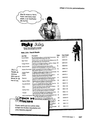 stings e funções personalizadas
Masàs vezes eu tento
fazer uma busca mais
ampla, e os resultados
são muitos.
O o
It®
Danger! Your frwm job Uoutthere,
Do you Dwe the 9® » to 8° Ow* *t?
RiskyJobs-SearchResults
JobTitle
Custard Walker
Description State
1st» t urn
bo&ddo de
anúncios
pairâ uma só
P«ssoa lev* dc
u»>«| S
O
Weneedpeople willingto testthe theorythatyou can MM
walkdo CBSffiid-WcVegoingto fill a sm..<
Training sharksto docate-tricksfortheaudjsece*atoat FL
newtvatartben®parit,You’il speadtils...
Ÿoolî beout in tisefieldcitEckiugax,aaddjc,foliages XC
io tbsjcasgeof3 to250 ormore volts. Y...
Yol'II heiartaOÎDg mtcnr.zsmá Q&eriuetaííic FL
broadcast içeeívíBgsquipaieat c
t
oth» loois. ofMiami—
Eicpkaji'.ProctoiogUr N&Kfcd:experienced proctologist-wiM'sagto-swsi with CA
lajgeaaiaiiik.Efepfeactsatourzoo (in San Fr.„
Setairplanesceeding engine«deseed.fa seed cícieac- TX
naaited individualswiHiegto baisdle rnsiaa...
Buntijagdaiiy fami ïookiag forjrart-tiajamatnderlo VT
entertainspirited,bull with mild c®æofADD. ...
Top celebrityphotographyfera looidag Sirseasoned CA
-------*- llrwcvrtrine
Sharis Trainer
WUagcC
h
e
c
k
e
r
Aclencifcitalícr
AkplansEngine
Clearer
Matador
Püpnraîszo
Tigbtroçc Waite-
C
ï
w
s
d
i
î
eD
e
n
t
i
l
* —o — - I---------
■w
ith i-3 jfeafsofexperience toperformtlghtr...
Do you kffteanimalsandhutsplaque?Well,thentfeii PL
might be thejob foryou! Ourcrocodik feno.,
.Mime WBueeds«»iBiiítEshnew£a£8s.Rjllhaa5íkÍE&ní&Ece NY
and shits padsprovided.Must tove kids....
PetFooc Tester Wapride ourselveso«sbow good ourp«tfoodtastes. MO
Newyoucan help mshxourproductseven better.
Toreador Lovelyisovines waiting foryour superioroon-viclect ID
cape ivaviug skills.Mustpas*basicballfigfeti...
ElectricBull Rjepaiter Hack'sHanky Took aeedi an experiencedelectric buli HJ
iw. fiee rides tafteryou fix it) andbal..
CityofDatavillekhiring firefigbtejvNo OB
«<«1«™
*r . tf0a<yiube rraÍBad.Nba^ano.
« R E S R Q
B k * juggling? A2
Como será que os outros sites Í
evitam ter muitos resultados em "
uma mesma página?
DatePosted
2008-07-24
2008-04-28
2008436-28
2008-09-04
200840729
2008-08-17
2008-03-1j
2008433-24
2008-11-14
2008-07-14
200S-1Î-02
2008-11439
2002.1144
2008-07.27
2008-05-22
2008-11-!á
200S-Î1-Ï4
2008*13-14
 