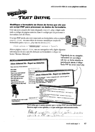 adicionando vida às suas páginas estáticas
T f e f iT O R f V E
Modifique o formulário de Owen de forma que ele use
um script PHP para processar os dados do formulário.
Crie um novo arquivo de texto chamado re p o rt.php e digite nele
todo o código da página anterior. Esse é o script que irá processar o
formulário web de Owen.
O script PHP ainda não está conectado ao formulário; abra a página
report.html em um editor de textos e modifique a ação do
formulário para report .php em vez de mailto.
:form action = method = "post":
report.html p^ty
reportphp ‘ar>g.jpg
Abra a página re p o rt.html em um navegador web, digite algumas
informações do seu caso de abdução no formulário e clique no
botão “RelatarAbdução”.
AliensAbductedMe -ReportanAbduction
Share yo o r sto iy o f aüfiB abduction;
Dípersdeftd© do seu havendo*-,
vo£e podara ve*- uma pá^ihâ
'web Com wwie*to esquisito ou
Possivelmente apenas o toâi$o-
•fotvfce PttP do séript reportphp.
First name:
Lastname:
W hat is your email address?
W ien did it happen?
How Long-were you gone?
How many did vou see?
Dtsc-rEb« them:
W hat did they do to you?
Have you seen my **6 Fang?
■
5
N
adir
>
alfin®
*e¥r*al|s“
ilasrH
ov^'D
er
:ilh
ß
ü
re
AliensAbductedMe-Reportan Abduction
■
3= ----------Y ouv,™ »M uc«d',SwbeaJLhappewd". echo and w ere gone fo r .
5 iio w _lon g ; echo ’ ^ ,
:
<w.ywn*.. D
e
s
c
r
i
o
e
t
e
m
:
1
.
Sa^des^iior^M
W as Fang *e re ? ‘ ■
YesON
c»®Your«nailaadnsssK.
-mm
Ä “ '*
<raeta _
1want tûadd?
ÎP
teasivoisterm
e. î AiiÂa*Abduc i
<
/
h
e
a
d
v c-
ô
d “£
e
p
c
r
-
f
ca
r
, I
<body> aC f
<
h
2
>
J
U
i
e
c
e â
b
d
u
c
f
c
e
d Report A ixiue tioQ< /h2>
^ M eS aq u e é assim mesmo que o scriptPHP deveria funcionar?
Escreva aqui asua opinião, e o que acha que está acontecendo.
.Ê f á / . .d .. ÇMM yU / ^ % .
sà á^ r^ ê. ..0 .. ......................................
você está aqui ► 17
 