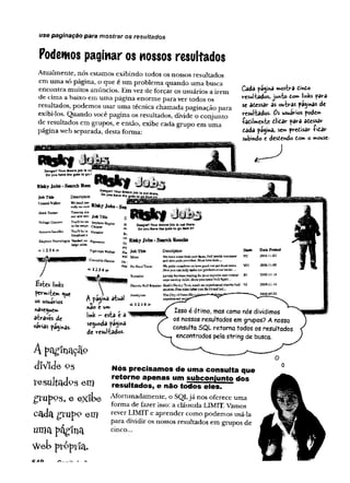 use paginação para mostrar os resultados
Podemos paginar os nossos resultados
Atualmente, nós estamos exibindo todos os nossos resultados
em uma só página, o que é um problema quando uma busca
encontra muitos anúncios. Em vez de forçar os usuários a irem
de cima a baixo em uma página enorme para ver todos os
resultados, podemos usar uma técnica chamada paginação para
exibi-los. Quando você pagina os resultados, divide o conjunto
de resultados em grupos, e então, exibe cada grupo em uma
página web separada, desta forma:
Cada tnosforâ iindo
resul-fcados»jwvio Ê
on» links para
se âôessar as ou-brd* pâginâs de
resul-fcados. Os usuários pode»
•Taiiin*e»vke dlidar para adessar
cada pagina, sem predisar íifiar
subindo e destcndo tom o mouse-
VoJiage Checker
Anlcarta Iisstalier
Tm
inLB
gsrta
our aewwnti Job Title
You'll be on A ndjK ta,™ «
intbenm
ga C
ta
m
e
r
Y oullbcis Matador
b
r
o
a
d
c
a
s
t
n
Etephmt Rroctologisl Needed:ex Papam ^
la
rg
ea
iiiß
is
<-12 34 ->
Risky Jobs-Search Results
£stes links
fermiicm <
^
uc
os usuários
naveguem
airaves de
varias paginas.
A pogii
TigbtnppcW
a&
jei
Crocodile Dentist
<-1234 ■>
T " "
A farina aiual
AÍ f
Y
Ú
O C urn
link - esta e a
se^unda pag'ma
de resul'tados.
m
pfc, JébTíüe
will Mime
Don
Pet fvscniTester
Dsscnpöon
Weneedsomefreshecw Fall beallfemsBcasoe
««IshinpaäspravltieiLMustlovekids—
W
eptidC
:rm
jT
W
jlvcias howgoodcarpet foo4tastes,
you.can kelp aafagoarproducts even better....
Toreador Loveiy bovines nom-v'iolca' ID
capeTüiiricg sldiJa-Mustpassbawibtill figitj...
Electric Bull Rcpiijct: ilaalc’ftffenky Tdnk needs ao expcrisoced eleetfiisboil NT
spssra,Free fitteryoufixit)andfcsL.
F
L
nsfiglsieT
<-12 34->
ofDstavülei
expetijecõedreqi
Isso é ótimo, mas como nós dividimos
os nossos resultados emgrupos? Anossa
consulta SQL retorna todos os resultados
encontrados pelastring de busca.
in a ç a p
d!V ide og
re s u lta d o s e m
g ru p o s, e e x ib e
c a d a g r u p o e m
uma págfna
Web prppria.
Nós precisamos de uma consufta que
retorne apenas um subconjunto dos
resultados, e não todos eles.
Afortunadamente, o SQLjá nos oferece uma
forma de fazer isso: a cláusula LIMIT. Vamos
rever LIMIT e aprender como podemos usá-la
para dividir os nossos resultados em grupos de
cinco...
 