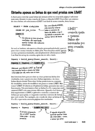 stings e funções personalizadas
Obtenha apenas as linhas dequevocê precisa com UMIT
Achave para controlar quais linhas nós iremos exibir em uma dada página é adicionar
mais uma cláusula à nossaconsulta de busca, a cláusula LIMIT. Para obter um máximo
de cinco linhas, nós adicionamos LIMIT 5 ao final da nossa consulta, desta forma:
SELECT * FROM riskyjobs
ORDER BY job_title
Sc» Ufoâ dâttSulâ
C
sta donsulta retorní»
_os os anundios do
bando de dados, o ^ e e
equivaleu-te a produrar sen*
nenhum ‘
te'rvno dc bwsda-
£o retorna os dindo primeiros
resultados, nao importando
quantos tenham sido reaImente
endontrados.
Sevocê se lembrar, nós usamos a função personalizada build_query()
para criar a nossa consulta no Riskyjobs. Para forçá-la a exibir apenas
os cinco primeiros resultados, nós simplesmente adicionamos LIMIT
5 ao final da string da consulta, após esta ter sido criada:
$query = build_query($user_search, $sort);
/^didionar uma í-láusulâ i~|A1|T âo íinâl dc
umã donsulta limita Onumero de Imhas
retornadas por ela, neste taso a dindo.
Isso funciona bem para se obter as cinco primeiras linhas dos
resultados, mas e quanto às cinco linhas seguintes, e às cinco
linhas depois dessas? Para obter linhas posteriores no conjunto
de resultados, temos de modificar um pouco o nosso LIMIT. Mas
como? LIMIT 10 obteria as 10 primeiras linhas, portanto isso não
funcionaria. Nós precisamos obter as linhas 6 a 10, e para isso nós
usamos LIMIT com uma sintaxe diferente. Quando você fornece
dois argumentos a LIMIT, o primeiro controla o número de
linhas que quer pular, e o segundo controla o número de linhas
que você recebe. Por exemplo, eis o modo de obter as linhas de
11a 25, o que seria a terceira páginas dos resultados:
$query = build_que3ry ($user_search,
$query = $query
L J M rr
c o n s o la <juaís
e q u a n t a s
lín h a s s
re to rn a d a s
u m a c o n su lta
S Q L ,
0 primeiro argumento
di2. a L~/VT quantas
linhas pular - as dez.
primeiras.
Ô secundo argumento
dontroia quântas linhas
são retornadas —dindo,
o mesmo que antes.
você está aqui ► 549
 