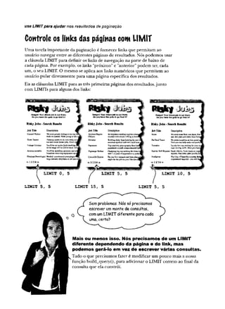 use LIMIT para ajudar nos resultados de paginação
Controle os links das páginas com LIMIT
Uma tarefa importante da paginação é fornecer links que permitam ao
usuário navegar entre as diferentes páginas de resultados. Nós podemos usar
a cláusula LIMIT para definir os links de navegação na parte de baixo de
cada página. Por exemplo, os links "próximo" e "anterior" podem ter, cada
um, o seu LIMIT. O mesmo se aplica aos links numéricos que permitem ao
usuário pular diretamente para uma página específica dos resultados.
Eis as cláusulas LIMIT para as três primeiras páginas dos resultados,junto
com LIMITs para alguns dos links:
LIMIT 0, 5 / LIMIT 5, 5
LIMIT 5, 5 LIMIT 15, 5
LIMIT 10, 5
LIMIT 5, 5
Sem problemas. Nós só precisamos
escrever ummonte de consultas,
comumLIMIT diferente para cada
uma, certo?
Mais ou menos isso. Nós precisamos de um LIMIT
diferente dependendo da página e do link, mas
podemos gerá-lo em vez de escrever várias consultas.
Tudo o que precisamos fazer é modificar um pouco mais a nossa
função build_query(), para adicionar o LIMIT correto ao final da
consulta que ela constrói.
 