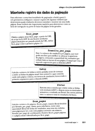 stíngs e funções personalizadas
Mantenha registro dos dados da paginapão
Para adicionar a nova funcionalidade de paginação a build_query(),
nós precisamos configurar e manter registro de algumas variáveis que
determinem quais resultados devemos consultar e mostrar em uma dada
página. Essas variáveis são importantes também para determinar como os
links de navegação na parte de baixo da página serão gerados.
$cur_page
Obtém a página atual, $cur_page, a partir da URL
do scriptvia $_GET. Se não houver nenhuma
página atual para ser passada através da URL, define
$cur_page como a primeira página (1),
$results_j>er_j?age
Este e o numero de resultados por página, que você
pode escolher para melhor se adequar à aparência
da página, colocando a quantidade de resultados que
caibam bem no layout da sua página. É daqui que vem o
segundo argumento para a cláusula LIMIT.
flflRRWiii
$skip
Calcula o número de linhas a serem puladas antes de começar
a exibir as linhas da página atual. Estavariável é o que controla
onde cada página começa, em termos de resultados, fornecendo o
primeiro argumento para a cláusula LIMIT.
$total
Executa uma consulta que obtém todas as linhas,
sem nenhum LIMIT, e depois conta os resultados e
armazena o resultado em $total. Em outras palavras,
este é o número total de resultados da busca.
$num__pages
Calcula o núm ero de páginas, $num_pages, usando $total dividido
por $results_per_page. Assim, para cada busca, existe uma
quantidade $total de linhas de resultados, mas estas são exibidas
uma página por vez, com cada página contendo um número
$results_per_page de combinações. Existem $num_pages páginas,
e a página atual é identificada por $cur_page.
 