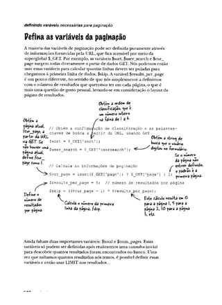 definindo varáveis necessárias para paginação
Pefma as variáveis da paginapão
A maioria das variáveis de paginação pode ser definida puramente através
de informações fornecidas pela URL, que fica acessível por meio da
superglobal $__GET. Por exemplo, asvariáveis $sort, $user__search e $cur_
page surgem todas diretamente a partir de dados GET. Nós podemos então
usar essas variáveis para calcular quantas linhas devem ser puladas para
chegarmos à primeira linha de dados, $skip. Avariável $results_per_page
é um pouco diferente, no sentido de que nós simplesmente a definimos
com o número de resultados que queremos ter em cada página, o que é
mais uma questão de gosto pessoal, levando-se em consideração o layout da
página de resultados.
Obtém â ordem àt
elassiíidâçãoí «
um mime*-©inteiro
í>btem a S ' * à t! 3 *'
jagina atual, ^ Obtém a configuração de classificação e as palavras-
^ chaves de busca a partir da URL, usando GET
partir da URL f Obtem a dc
v
i
a SET. Se $sort = $_GET [
'sort ']; bu^a que o usuino
não houver uma §user search = $ get ['usersearch' ]; ^ digitou no -Pormuiario.
pagina atuai, - _ ^
.f
. ' Se o nu*»ero
de+me f£ur ^ . «
da pa<yna nao
pay t
o
rn
o I
. I J c -
// Calcula as informações de paginação s
- esti
v
e
r f
l
e
-
r
m
i
G
o
,
í o padrao é a
$cur_page = isset {$_GET [1
page']
) ? $_GET [
'page '] : 1; p
a
g
i
n
a
.
$results__per_page = 5; // número de resultados por página
$skip = (($cur_page - 1) * $results_per_page);
Pefine ° J
K
número de j ^ ^ Este ÚWo resulta em 0
resultados Caidula o número da primeira para a pagi*a I, 5 para a
linha da página, /skip. pagina 1 , 10 para a página
 eit
por pagina-
Ainda faltam duas importantes variáveis: $total e $num_pages. Essas
variáveis só podem ser definidas após realizarmos uma consulta iniciai
para descobrir quantos resultados foram encontrados no banco. Uma
vez que saibamos quantos resultados nós temos, é possível definir essas
variáveis e então usar LIMIT nos resultados...
 