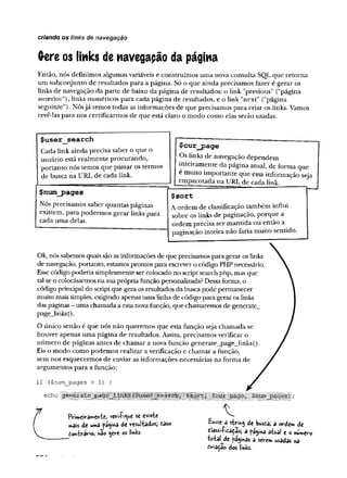 criando os links de navegação
(rere os links de navegação da página
Então, nós definimos algumas variáveis e construímos uma nova consulta SQL que retorna
um subconjunto de resultados para a página. Só o que ainda precisamos fazer é gerar os
links de navegação da parte de baixo da página de resultados: o link "previous” ("página
anterior”), links numéricos para cada página de resultados, e o link "next" ("página
seguinte"). Nósjá temos todas as informações de que precisamos para criar os links. Vamos
revê-las para nos certificarmos de que está claro o modo como elas serão usadas.
$user search
Cada link ainda precisa saber o que o
usuário está realmente procurando,
portanto nós temos que passar os termos
de busca na URL de cada link.
$cur_page
Os links de navegação dependem
inteiramente da página atual, de forma que
é muito importante que essa informação seja
empacotada na URL de cada link.
$num_pages
Nós precisamos saber quantas páginas
existem, para podermos gerar links para
cada uma delas.
$sort
A ordem de classificação também influi
sobre os links de paginação, porque a
ordem precisa ser mantida ou então a
paginação inteira não faria muito sentido.
Ok, nós sabemos quais são as informações de que precisamos para gerar os links
de navegação, portanto, estamos prontos para escrever o código PHP necessário.
Esse código poderia simplesmente ser colocado no script search.php, mas que
tal se o colocássemos na suaprópria função personalizada? Dessaforma, o
código principal do scriptque gera osresultados da busca pode permanecer
muito mais simples, exigindo apenas uma linha de código para gerar os links
das páginas - uma chamada a estanovafunção, que chamaremos de generate_
page_links().
O único senão é que nós não queremos que esta função seja chamada se
houver apenas uma página de resultados. Assim, precisamos verificar o
número de páginas antes de chamar a nova função generate__page_links().
Eis o modo como podemos realizar a verificação e chamar a função,
sem nos esquecermos de enviar as informações necessárias na forma de
argumentos para a função:
if ($num__pages >1) {
FVimciramCft-U) veviíique se e*iste
mdis de Uimâ de V'CSul'fcâdoSj tdSO
don-h-avio, r£o 0crc os l'mks-
Ehvie a stHhj de busda; a orde* de
dlassilidada«, a pagina atua! e o numéro
■tatal de pajihas a sever* usadas »a
dvnadâo dos links.
 