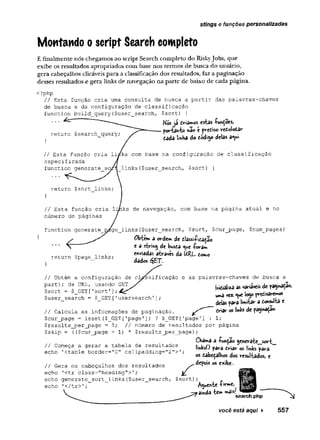 Montando o script Search completo
stings e funções personalizadas
E finalmente nós chegamos ao script Search completo do Riskyjobs, que
exibe os resultados apropriados coin base nos termos de busca do usuário,
gera cabeçalhos clicáveis para a classificação dos resultados, faz a paginação
desses resultados e gera links de navegação na parte de baixo de cada página.
<?php
// Esta função cria uma consulta de busca a partir das palavras-chaves
de busca e da configuração de classificação
function build_query($user_search, $sort) {
// base na configuraçao de classificação
es
fu user_searchf $sort) {
}
// lavegação, com base na página atual e no
nú
fu user_search, $sort, $cur_page, $num_pages)
cação e as palavras-chaves de busca a
Mosjá criamos estas -funÇoes,
porianio «3o e pvediso retolodar
dada li»Ha do todíjo delas a«w-
return $page_links;
$user search = $ GET['usersearch'];
// Calcula as informações de paginação. Ü
n
S
t
ros i
t
*
$cur_page = isset($_GET['page']) ? $_GET['page'
] : 1;
$results_per_page =5; // número de resultados por página
$skip = {($cur_page - 1) * $results_per_page);
Chama a -Punção genera^&jsoH^
// Gera os cabeçalhos dos resultados depois os exibe-
echo 1<tr class="heading">'
;
echo generate_sort_links{$user_search, $sort);
echo '</tr>'; i
você está aqui ► 557
 