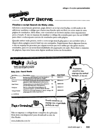stings e funções personalizadas
T t e S T O R f v e
Finalize o script Search do Risky Jobs.
Adicione a nova função generate_page_lmks() ao script search.php, certificando-se de
adicionar também o código que chama essa função após verificar se existe mais de uma
página de resultados. Além disso, crie e inicialize as variáveis usadas como argumentos
para a função. E não se esqueça de atualizar o código da consulta para que ela use LIMIT
para obter o subconjunto correto de resultados para cada página.
Quando estiver tudo pronto, envie o novo script search.php para o seu servidor web, e
depois abra a página search.html em um navegador. Experimente fazer algumas buscas,
e não se esqueça de procurar por alguns termos que você saiba que vão gerar muitos
resultados, para ver as novas funcionalidades de paginação em ação. Para obter o máximo
de páginas, faça uma busca sem digitar nenhum termo no formulário.
Danger) Your dre*m job 1» out there
Do you have the gut* to go find It?
RiskyJobs-SearchResults
BusiUngdaily farmlooking forpartiisie matadorto VT
entertain spirited bull vitb mid castofADO. -
SharkTrainer
Firefighter
Voltage Checker
<-1234^>
Top celebrity photography firm looking ferseasoned
paparazzo U>stalk feniperaiitfiilal lip-syjïCÎEg ?I;P-.
CA
ft
2
Training shades to do cate tricksforthe audiencesat
ournew water theme park. YouT3spend tim...
EL ' 2ÛG8-G4-28
The City ofDatavilfe is hiring {kefiglîteis.No
experienced reqniiEd- yon wilSbe taiissd. Nog-stck>._
OH 20O8-OS.22
YouH be out ia the field checking ax;, and djc.voltages
in the rangeof3 to 250 or more vol's. Y.
NC 2008-06-25
Ernesto endohxrou um
emprego dom d ^»iidade
per+eiía de rîsdo/
Não se esqueça: o código-fonte completo da aplicação
Riskyjobs está disponível para download no site da
Alta Books:
www.altabooks.com.br
você está aqui ► 559
 