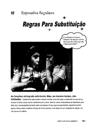 10 Expr®ss°es Regulares
Régras Para Substituição
As funções string são adoráveis. Mas, ao mesmo tempo, são
limitadas. Certamente elas podem realizar tarefas como lhe dizer a extensão da sua string,
truncar a string, trocar certos caracteres por outros. Mas às vezes você precisa de liberdade para
lidar com manipulações de texto mais complexas. É aqui que as expressões regulares podem
ajudar. Elas podem modificar strings de forma precisa, com base em um conjunto de regras, em
vez de um só critério.
este é um novo capitulo ► 561
 