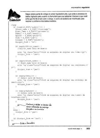expressões regulares
Segue abaixo parte do código do script registration,php, que exibe e processa os
dados digitados pelo usuário no formulário para se cadastrar. Escreva o que você
acha que há de errado com o código, e como ele poderia ser modificado para
resolver o problema dos dados inválidos.
<?php
if (isset ($_POST ['submit']) ) {
$first_name = $_POST[Tfirstname1];
$last_name = $_POST['lastname'];
$email = $_POST['email'];
$phone = $_POST['phone'];
$job - $_POST['job']
;
$resume = $_POST['resume'];
$output_form = 'no';
if (empty($first_name)) {
//$first_name está em branco
echo T<p class="error">Você se esqueceu de digitar seu nome.</p>';
$output_form = 'yes';
}
if (empty($last_name)) { .
// $last_name está em branco
echo '
<p class=”error”>Você se esqueceu de digitar seu sobrenome.</
P>';
$output_form = 'yes';
}
if {empty($email)) {
// $email está em branco
echo '<p class="error">Você se esqueceu de digitar seu endereço de
email.</p>';
$output_form = 'yes *
;
}
if (empty($phone)) {
// $phone está em branco
echo '<p class="error">Você se esqueceu de digitar seu número de
telefone.</p>'
;
$output_form = 'yes';
}
Coh'tmU’
3 â validav os dâmpos nâo
vazios ire-Pev'Cn^
desejado e 3o t
$output_form = 'yes';
} V
2
-Z
ÍO
&ire-feircnies So Cíttfrej.
else { desejado e 3o 1«.
?>
}
if ($output_form == 'yes’) {
yz--------o i’ovmuiario-
você está aqui ► 563
 