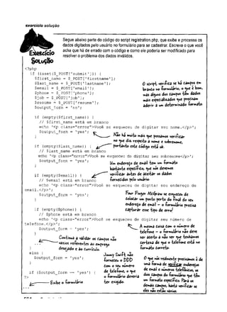 exercício solução
ftcício
§ oluç£k>
Segue abaixo parte do código do script registration.php, que exibe e processa os
dados digitados pelo usuário no formulário para se cadastrar. Escreva o que você
acha que há de errado com o código e como ele poderia ser modificado para
resolver o problema dos dados inválidos.
<?php
if (isset($_POST['submit'])) {
$first_name = $_POST[1firstname'];
$last_name = $_POST[1lastname'];
$email = $_POST[Temail'];
Çphone = $_POST['phone'];
$job = $_POST[’job'J;
$resume - $_POST[1resume'];
$output form = 'no';
0 stript veri-fida se K
a dampos em
brando no formulário, o <ue e bom,
mas alguns dos dampos te** dados
mais espedializados <
^
u
e predisam
adcv-iv a um dctev-*y<inado íormato-
if {empty{$first_name)) {
// $first_name está em branco
echo '<p class="error">Você se esqueceu de digitar seu nome.</p>';
$output_form = 'yes'; r
} — N*0 ba muito M
âis cjue possamos veri-fidar
no <ue diz. respeito a nome e sobrenome,
if (empty ($last_jiame) ) { portanto este dódijo esta ok.
// $last_name está em branco
echo '<p class="error">Você se esqueceu de digitar seu sobrenome</p>';
} $outPut_f = 1yes'; Mmertàe^ c àt ewa-| ^ ^
bastante espedífido, «ue nós devemos
if (empty ($email)) { ^ veriíidar antes de adeitar os dados
// $email está em branco -fornedidos pelo usuário.
echo T<p class="error">Você se esqueceu de digitar seu endereço de
email.</p>'; „
$output_form ='yes '
; rour Finjer Md^raw se es^ueCeu de
} dolodar um ponto perto do íinaldo seu
endereço de email —o -formulário predisa
if (empty {$phone)) { dapturâr esse tipo de erro/
// $phone está em branco
echo '<p class="error">Você se esqueceu de digitar seu número de
telefone,</p>'
; f
c
*
. a * ■ *
■ j-
' mesma doisa dom o numero de
tele-fone —o -formulário nao deve
Continua a validar os campos não
vazios re-ferehtes ao emprego
} desejado e ao durrídulo.
$output_form = 'yes’;
} ser aterío a não ser <ue tenhamos
derteza de <ue o tele-fone esta ho
■formato dorreto-
else {
$output_form = 'yes';
}
if ($output form == 'yes') {
Jimmy Swi-ft nao
-fornedeu o DDP
?>
£*ibe o formulário
0 ^ue nós realmente predisamos c de
um
a -forma de veri-fidar endereços
____ _ de email e números telefonidos, os
-formulário deveria doxtempx do -formulário <ue tem
ter e^ido- ** fara os
demais dâm
posj basta veri-fidar se
eles nao estao vazios-
dom o seu numero
de tele-fone, o ^ue
o
 
