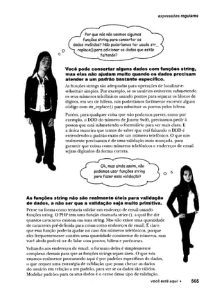 expressões regulares
Por que nós não usamos algumas
funções string para consertar os
dados inválidos? Não poderíamos ter usado str_
replaceQ para adicionar os dados que estão
faltando?
Você pode consertar alguns dados com funções string,
mas elas não ajudam muito quando os dados precisam
atender a um padrão bastante específico.
As funções stxings são adequadas para operações de localizar-e-
substituir simples. Por exemplo, se os usuários estiverem submetendo
os seus números telefônicos usando pontos para separar os blocos de
dígitos, em vez de hífens, nós poderíamos facilmente escrever algum
código com str_replace() para substituir os pontos pelos hífens.
Porém, para qualquer coisa que não podemos prever, como por
exemplo, o DDD do número deJimmy Swift, precisamos pedir à
pessoa que está submetendo o formulário para ser mais clara. E
a única maneira que temos de saber que está faltando o DDD é
entendendo o padrão exato de um número telefônico. O que nós
realmente precisamos é de uma validação mais avançada, para
garantir que coisas como números telefônicos e endereços de email
sejam digitados da forma correta.
Ok, mas aindaassim, não
podemos usar funções string
para fazer essa validação?
As funções string não são realm ente úteis para validação
de dados, a não ser que a validação seja muito primitiva.
Pense na forma como tentaria validar um endereço de email usando
funções string. O PHP tem uma função chamada strlen(),a qual lhe diz
quantos caracteres existem em uma string. Mas não existe uma quantidade
de caracteres pré-definida para coisas como endereços de email. E claro
que essa função poderia ajudar no caso dos números telefônicos, porque
eles frequentemente contêm uma quantidade consistente de números, mas
você ainda poderá ter de lidar com pontos, hífens e parênteses.
Voltando aos endereços de email, o formato deles é simplesmente
complexo demais para que as funções strings sejam úteis. O que nós
estamos realmente procurando aqui é por padrões específicos de dados,
o que requer uma estratégia de validação que possa checar os dados
do usuário em relação a um padrão, para ver se os dados são válidos.
Modelar padrões para os seus dados é o cerne desse tipo de validação.
você está aqui ► 565
 