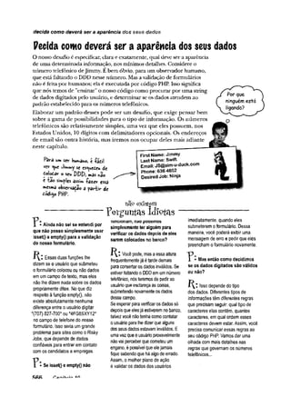 decida como deverá ser a aparência dos seus dados
Pecida conto deverá ser a aparência dos seus dados
O nosso desafio é especificar, clara e exatamente, qual deve ser a aparência
de uma determinada informação, nos mínimos detalhes. Considere o
número telefônico deJimmy. Ebem óbvio, para um observador humano,
que estáfaltando o DDD nesse número. Mas avalidação de formulários
não é feita por humanos; ela é executada por código PHP. Isso significa
que nós temos de ’’ensinar”o nosso código como procurar por uma string
de dados digitados pelo usuário, e determinar se os dados atendem ao
padrão estabelecido para os números telefônicos.
Elaborar um padrão desses pode ser um desafio, que exige pensar bem
sobre a gama de possibilidades para o tipo de informação. Os números
telefônicos são relativamente simples, uma vez que eles possuem, nos
Estados Unidos, 10 dígitos com delimitadores opcionais. Os endereços
de email são outra história, mas iremos nos ocupar deles mais adiante
neste capítulo.
Por que
ninguémestá
ligando?
P â r à um s e r h u m an o , c -fácil
vcr Jimwiy $c es<^tóeu de
folotèr o SC* m
<3s í»,3o
e ião simples âssifft -fazer essa
mesma observação ã pariir de
Cadimo P H P .
First Name: Jimmy
Last Name: Swift
Email: JS@sim-u-duck.com
Phone: 636 4652
Desired Job: Ninja
exMem
Ainda não sei se entendi por
que não posso simplesmente usar
isset() e emptyO para a validação
do nosso formulário.
Essas duas funções lhe
dizem se o usuário que submeteu
o formulário colocou ou não dados
em um campo de texto, mas eles
não lhe dizem nada sobre os dados
propriamente ditos. No que diz
respeito à função empty(), não
existe absolutamente nenhuma
diferença entre o usuário digitar
*{707) 827-700* ou *4FG8SXY12*
no campo de telefone do nosso
formulário. Isso seria um grande
problema para sites como o Risky
Jobs, que depende de dados
confiáveis para entrar em contato
com os candidatos a empregos.
Se isset() e empty() não
P e r g u n t a s id io t a s -
íuncioriam, nao poaernos
simplesmente ter alguém para
verificar os dados depois de eles
serem colocados no banco?
Você pode, mas a essa altura
frequentementejá é tarde demais
para consertar os dados inválidos. Se
estiver faltando o DDD em um número
telefônico, nós teremos de pedir ao
usuário que esclareça as coisas,
submetendo novamente os dados
desse campo.
Se esperar para verificar os dados só
depois que elesjá estiverem no banco,
talvez você não tenha como contatar
o usuário para lhe dizer que alguns
dos seus dados estavam inválidos. E
uma vez que o usuário provavelmente
não vai perceber que cometeu um
engano, é possível que elejamais
fique sabendo que há algo de errado.
Assim, o melhor plano de ação
é validar os dados dos usuários
imediatamente, quando eles
submeterem o formulário. Dessa
maneira, você poderá exibir uma
mensagem de erro e pedir que eles
preencham o formulário novamente.
Mas então como decidimos
se os dados digitados são válidos
ou não?
R : Isso depende do tipo
dos dados. Diferentes tipos de
informações têm diferentes regras
que precisam seguir: qual tipo de
caracteres elas contém, quantos
caracteres, em qual ordem esses
caracteres devem estar. Assim, você
precisa comunicar essas regras ao
seu código PHP. Vamos dar uma
olhada com mais detalhes nas
regras que governam os números
telefônicos...
 
