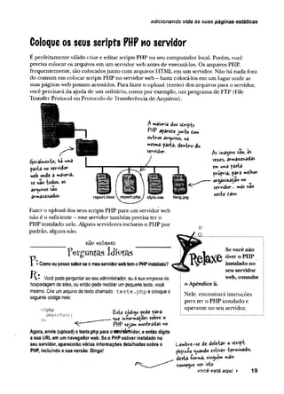 adicionando vida às suas páginas estáticas
Coloque os seus scripts PHP no servidor
E perfeitamente válido criar e editar scripts PHP no seu computador local. Porém, você
precisa colocar os arquivos em um servidorweb antes de executá-los. Os arquivos PHP,
frequentemente, são colocadosjunto com arquivos HTML em um servidor. Não hã nada fora
do comum em colocar scripts PHP no servidorweb - basta colocá-los em um lugar onde as
suas páginas web possam acessá-los. Para fazer o upload (envio) dos arquivos para o servidor,
você precisará da ajuda de um utilitário, como por exemplo, um programa de FTP (File
Transfer Protocol ou Protocolo de Transferência de Arquivos).
A maioria dos sdripts
PHP apareie junto dom
outros arquivos, «a
■«esm
a pasta, de*tro do
servidor. são, 3*
vez£s, armazet^adâs
Cmurtvâ pâstá
própria, parâ melhor
or^ãnizaddo no
servidor... mas fido
_ «este daso.
style.css fang.jpg
éjeralmente, ha
pasta «o servidor
web onde a maioria,
se não todos, os
arquivos sao
armazenados.
Fazer o upload dos seus scripts PHP para um servidorweb
não é o suficiente - esse servidor também precisa ter o
PHP instalado nele. Alguns servidores incluem o PHP por
padrão, alguns não.
nãe existem
perguntas idíptas
T * • Como eu posso saberse o meu servidorweb tem o PHP instalado?
Você pode perguntar ao seu administrador, ou à sua empresa de
hospedagem de sites, ou então pode realizar um pequeno teste, você
mesmo. Crie um arquivo de texto chamado t e s t e .p h p e coloque o
seguinte código nele:
<?php
phpinfo(
)
?>
£ste dódi$o pede para
o^t in-formaÇoes sobre o
PHP sejam mostradas no
Agora, envie (upload) o teste.php para oS&tf&Widor, e então digite
a sua URL em um navegador web. Se o PHP estiver instalado no
seu servidor, aparecerão várias informações detalhadas sobre o
PHP, incluindo a sua versão. Bingo!
Se você não
tiver o P H P
instalado no
seu servid or
web, consulte
o Apêndice ii.
Nele, encontrará instruções
para ter o PHP instalado e
operante no seu servidor.
Lembre-se de deietar o sdript
phpmío guando estiver terminado,
desta -forma, nin^uem mais
tonse^ue ver isto
você está aqui > 19
 