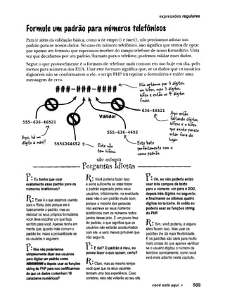 expressões regulares
Formule um padrão para números telefônicos
Para ir além da validação básica, como a de empty() e isset(), nós precisamos adotar um
padrão para os nossos dados. No caso do número telefônico, isso significa que temos de optar
por apenas um formato que esperamos receber do campo telefone de nosso formulário. Uma
vezque decidamos por um padrão/formato para o telefone, podemos validar esses dados.
Segue o que provavelmente é o formato de telefone mais comum em uso hoje em dia, pelo
menos para números dos EUA. Usar este formato significa que, se os dados que os usuários
digitarem não se conformarem a ele, o script PHP irá rejeitar o formulário e exibir uma
mensagem de erro.
Nós optados l àfytos,
1A
F
Khíícf»)
hííe* c e*tao os 4" dfyto*
-ÇmáiS'
636-46521 * .
JK n^UI estaO
v — ^«altando dígitos,
fcí&hs e o Hííe*
*
V
*e existe parede
estar -fora do
fcte bate
períe«ta»ehte Com o
nosso padrao.
r
e
# # # - # # # - # # # #
555-636-46521
. , 7
dígito 3 r»>a»sf| 5556364652
Este hão
íffm KtíehS.
nãp existem
Eu tenho que usar
exatamente esse padrão para os
números telefônicos?
Esse é o que estamos usando
para o Risky Jobs porque ele é
basicamente o padrão, mas ao
elaboraros seus próprios formulários
você deve escolher um que faça
sentido para você. Apenas tenha em
mente que, quanto mais comum o
padrãofor, maior a probabilidade de
os usuários o seguirem.
p e r g u n t a s i d i o t a s -
Você poderia fazer isso
e seria suficiente se esse fosse
o padrão esperado pelos seus
usuários. Infelizmente, na realidade
esse não é um padrão muito bom,
porque a maioria das pessoas
não escreve os seus números
telefônicos com os números todos
juntos desse jeito. É um pouco fora
do padrão, o que significa que os
usuários não estarão acostumados
com ele, e será menos provável que
irão segui-lo.
r
p Nós não poderíamos
simplesmente dizeraos usuários
para digitarum padrão como
e depois usar as funções
P:E daí? 0 padrão é meu, eu
posso fazer o que quiser; certo?
Ok, eu não poderia então
usar três campos de texto
para o número: um para o DDD,
depois três dígitos no segundo,
e finalmente os últimos quatro
dígitos no terceiro. Aí então eu
poderia usar as funções string
do PHP.
Sim, você poderia, e alguns
sites fazem isso. Mas usar os
padrões lhe dá mais flexibilidade.
E os padrões são úteis para muito
mais coisas do que apenas verificar
se o usuário digitou o número de
telefone corretamente, como você
verá mais adiante neste capítulo..
string do PHP para nos certificarmos
de que os dados contenham 10
caracteres numéricos?
Claro, mas ao mesmo tempo
você quer que os seus usuários
tenham uma boa experiência. Caso
contrário, eles não voltarão ao seu site.
você está aqui > 569
 