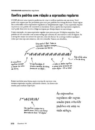 introduzindo expressões regulares
Confira padrões com relapão a expressões regulares
O PHP oferece uma maneira poderosa de criar e verificar padrões em um texto. Você
pode criai' regras que lhe permitem procurar por padrões em strings de texto. Essas regras
são conhecidas como expressões regulares ou simplesmente regex. Uma expressão regular
representa ura padrão de caracteres a encontrar. Com a ajuda das expressões regulares,
você pode descrever no seu código as regras que deseja impor as suas strings.
Como exemplo, eis uma expressão regular que procura por 10 dígitos seguidos. Este
padrão só irá coincidir com a uma string que consista de um número com 10 dígitos. Se
a string for maior ou menor do que isso, não irá checar. Se a string contiver qualquer
coisa que não seja um número, não irá coincidir. Vamos aos detalhes,
/Ad d d d d d d d d d $ /
Q tirí-unílexo
a íAtftar do infcio
da
d dígito- 0
frimeisre t&ràCÍcr da $trmg
ser umdfiÿto—
-
.„e tèÒA um destes siyú-Çida
a mesma eoísar pv-odurar for
OM
tsro —0 no total-
Existe também uma forma mais concisa de escrever esta
mesma expressão regular, utilizando chaves. As chaves são
usadas para indicar repetição:
usadas p a ra c o în c îd îr
padrões em uma <
?
u
570 fianítsiln ift
 