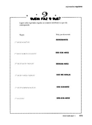 expressões regulares
* ’ +
WfUlfí.-fSkf # IMi»
Ligue cada expressão regular ao número telefônico a que ela
corresponde.
KegeX
//
v
d{ 3}sd{7}$/
/Ad{3}sd{3}sd{4}$/
/Ad{3}d{3}-d{4}$/
/Ad{3}-d{3}~d{4}$/
/Ad{3}swwsw{5}$/
Sttín^^ue elaencpiitta
5556364652
555 636 4652
555636-4652
555 ME NINJA
555 6364652
555-636-4652
você está aqui ► 573
 