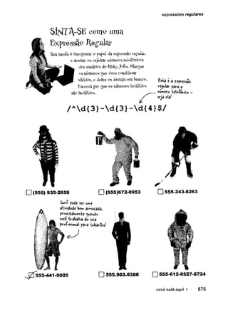 expressões regulares
S i N T A - S E c o m o u m a
E x p r e s s ã o R e g u l a r
Suatareía é Interpretai- o papel da expressÈb regular,
e aceitar pu rejeitar númerosteleÍPiúcos
d°s usuáríos dp RïskyJol->s. Marque
ps números ^ue- Vpce considerar
Válidps, e deixe 9S demais em brancP. a expressão
EsoreVa ppr <jue ps núnieros mvalídps reguiar para o
sãp xnV^Jides* ___nwmero lele-fonito -
eja ela/
/ Ad {3 }-d {3 }-d {4 }$ /
□ (555) 935-2659 □ (555)672-0953
Surf pode sev V
tm
â
atividade be» arrisdada>
principalmente guando
vode trabalha de ista
profissional para tubarões/
□ 555-343-8263
555-441-9005 □ 555.903.6386 □ 555-612-8527-8724
você está aqui ► 575
 