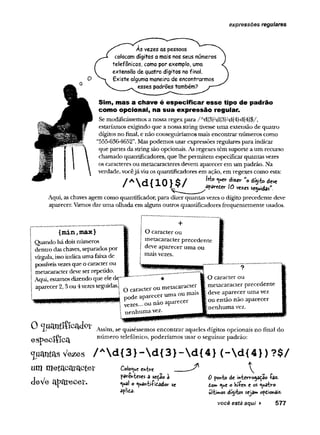 expressões regulares
As vezes as pessoas
colocam dígitos a mais nos seus números
telefônicos, como por exemplo, uma
extensão de quatro dígitos no final.
Existe alguma maneira de encontrarmos
esses padrões também?
Sim, mas a chave é especificar esse tipo de padrão
como opcional, na sua expressão regular.
Se modificássemos a nossa regex para / Ad{3fd{3}-d{4}-d{4}$/,
estaríamos exigindo que a nossastring tivesse uma extensão de quatro
dígitos no final, e não conseguiríamos mais encontrar números como
“555-636-4652”.Mas podemos usar expressões regulares para indicar
que partes da string são opcionais. As regexes têm suporte a um recurso
chamado quantificadores, que lhe permitem especificar quantas vezes
os caracteres ou metacaracteres devem aparecer em um padrão. Na
verdade, vocêjá viu os quantificadores em ação, em regexes como esta:
W» «V
*»* d'2
**- U
o dfyto deve
/  a i X U iO ve^es sendas"
Aqui, as chaves agem como quantificador, para dizer quantas vezes o dígito precedente deve
aparecer. Vamos dar uma olhada em alguns outros quantificadores frequentemente usados.
{min,max}
Quando há dois números
dentro das chaves, separados por
vírgula, issoindicauma faixade
possíveisvezesque o caracterou
metacaracter deveserrepetido.
Aqui, estamos dizendo que ele dc
aparecer 2,3 ou 4vezesseguidas.!
O caracter ou
metacaracter precedente
deve aparecer uma ou
mais vezes.
O caracter ou metacaracter
pode aparecer uma ou mais
veies... ou não aparecer
nenhuma vez.
O caracter ou
metacaracter precedente
ídeve aparecer uma vez
[ou então não aparecer
inenhuma vez.
0 Assim, se quiséssemos encontrar aqueles dígitos opcionais no final do
ôSpôC lílC a número telefônico, poderíamos usar o seguinte padrão:
<juíW
rfâsVezes / Ad {3}-d {3}-d {4} (-d {4})?$/
ummetacaracter
deVe a p re c e i'.
Coloque entire
parênteses a sedâo à
^«a! o ^uâftti-í-idado*- se
aplida.
0 ponto de mterregaçã© faz.
dor* ^*e o Sífen e os quatro
últimos dígitos seja» opdionâis-
você está aqui ► 577
 