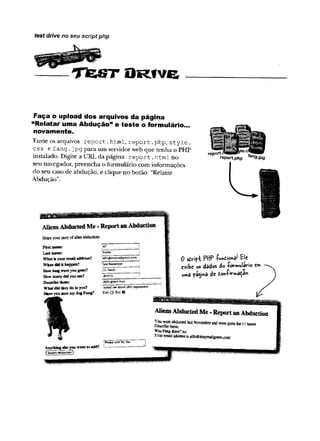 _ — T J e s t O r i v e
test drive no seu script php
Faça o upload dos arquivos da página
"Relatar uma Abdução” e teste o formulário...
novamente.
Envie os arquivos report.html, report.
php, style .
css efang.j pg para um servidorweb que tenha o PHP
instalado. Digite a URL da página report,html no
seu navegador, preencha o formulário com informações
do seu caso de abdução, e clique no botão “Relatar
Abdução”.
rep ort
reportphp fan9-ipg
First name:
Last name:
W hat fs your email address?
When dfd it happen?
How tang w ire you gone?
How many did you see?
Describe them:
What did they do to you?
Have you seen my dog Fang?
Anythmg else vou wfint tn add?
 