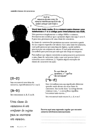 usando classes de caracteres
Você se
esqueceu de uma coisa. Os
números telefônicos nos EUA não
podem começar com 0 nem 1.
Você tem toda razão. 0 é o número para chamar uma
telefonista e 1 é o código para interurbanos nos EUA.
Nós queremos simplesmente o código DDD e o número.
Precisamos nos certificar que o primeiro dígito não seja 1 nem 0.
E para isso, precisamos de uma classe de caracteres.
As classes de caracteres lhe permitem encontrar caracteres a partir
de um conjunto específico devalores. Com uma classe de caracteres,
você pode procurar por uma faixade dígitos, e pode também
procurar por um conjunto de valores. Evocê pode adicionar um
circunflexo para procurar por tudo que não esteja no conjunto.
Para indicar que alguns caracteres ou metacaracteres pertencem
a uma classe de caracteres, tudo o que você precisa fazer é
colocá-los entre colchetes, []. Vejamos alguns exemplos de
classes de caracteres em ação:
[0- 2 ]
Isto encontrará uma faixa de
números, especificamente 0, 1 ou 2.
[A-D]
Isto encontrará A, B, C ou D.
Uma classe de
c a ra c te re s e um
conjunto de regrais
para se encontrar
um c a ra c te r.
Em umâ itasse de
davâítevcs, o A signilidd
[Ab-f]
Este circunflexo tem um significado diferente
quando usado dentro de uma classe de
caracteres. Em vez de dizer "as strings devem
começar com...”, o circunflexo significa
“encontrar tudo exceto...”
Isto encontrará tudo exceto b, c, d, e ou f.
Escreva aqui uma expressão regular que encontre
números telefônicos internacionais:
 