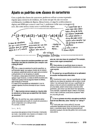 expressões regulares
Ajuste os padrões com classes de caracteres
Com a ajuda das classes de caracteres, podemos refinar a nossa expressão
regular para números de telefone, de modo tal que ela não encontre
combinações inválidas de dígitos. Dessa forma, se alguém acidentalmente
digitar um DDD que comece com 0 ou 1, podemos exibir uma mensagem de
erro. Eis como seria a nossa nora e melhorada regex: A c f espedVfita» <ue â
nossa re^e* deve dobrir
/ toda a de -fc
e
^
fc
o
«^e es£a**os domparândo-
/ A[2-9]d {2 }-d {3 }-d {4 }$ /
t V V
^ dlasse de darafcteves ...ei^
osestam
os
diz- ° v
'oSSO j>rodurando por mais dois
tavattev- deve ser v & y * * díyt>s ^ue podem ser
díyfco á t 2 - i % c^aí^er valor entre 0
e *■ n ã ° e x i s t e m
-------------------Fel-gurttaslcllç>tíis
■
seguidos de
mais ires
dígitos....
Bw o^-b-as palavras, a
string pode donter
nenbum outro daradter *^
u
e
na©pertenda ao numero
tele-ronido-
....e um h$e* e »ais os
ultímOS dtyW
p Então as classes de caracteres permitem que você
especifique uma faixa de caracteres para comparar com
a string de texto?
í ^ ! Sim, a classe de caracteres lhe permite especificar, na
sua expressão regular, que qualquer membro de umconjunto
de caracteres especificado poderá ser usadopara se encontrar
a string de texto, em vez deapenas umcaracter.
Porexemplo, a classe [aeiou] encontrará uma instância de
qualquer vogal minúscula, e aclasse [m-zM-Z] encontrará uma
instânciade qualquer letrada segunda metade do alfabeto,
seja minúscula ou maiúscula.
Eaclasse [0-9] éequivalente ao metacaracterd, que na
verdade é apenas umaforma abreviada de dizer a mesma
coisa.
: Não é preciso colocar espaços ou vírgulas entre
os caracteres ou faixas que eu especificar nas classes
de caracteres?
Não. Se você fizer isso, esses caracteres extras
serão interpretados como parte do conjunto de caracteres a
serem comparados com a string de texto.
Por exemplo, a classe
[m-z, M-Z]
encontraria não apenas as letras minúsculas e maiúsculas
de maté z, mas também uma vírgula ou um espaço, o que
provavelmente não é o que você quer.
uma vez, com uma classe de caracteres? Por exemplo,
uma ou mais vogais consecutivas?.
Basteiadicionarumquantificadordepoisdaclassede
caracteres.Aexpressão/[aeiouAE10U]+/ encontraráumaoumais
vogaisseguidas.
^ - E u pensei que os quantificadores só se aplicassem
ao caracter imediatamente antes deles.
Geralmente é assim, mas se o quantificador vier logo
depois de uma classe de caracteres, ele se aplica à classe
inteira. E se você quiser fazer com que o quantificador se
aplique a toda uma série de caracteres que não estejam
em uma classe, poderá colocar esses caracteres entre
parênteses, para indicar que eles devem ficar agrupados.
Como exemplo, a expressão regular /(hello)+/ encontrará
uma ou mais ocorrências consecutivas da palavra "hello"
em uma string de texto.
E se eu quisesse encontrar uma palavra escrita de
duas formas diferentes, como "ketchup" ou "catsup"?
H: Você pode usar a barra vertical (|) nas suas
expressões regulares para indicar um conjunto de opções.
Assim, a expressão regular/(ketchup|catsup|catchup)/
encontrará qualquer uma das três grafias mais comuns para
essa palavra.
• P : a» niiicicco encontrar um caracter mais de
você está aqui ► 579
 
