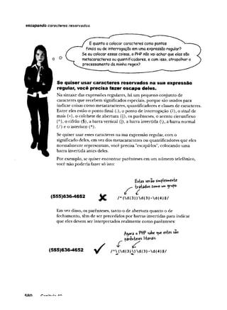 escapando caracteres reservados
Se quiser usar caracteres reservados na sua expressão
regular, você precisa fazer escape deles.
Na sintaxe das expressões regulares, há um pequeno conjunto de
caracteres que recebem significados especiais, porque são usados para
indicar coisas como metacaracteres, quantificadores e classes de caracteres.
Entre eles estão o ponto final {.), o ponto de interrogação (?), o sinal de
mais (+), o colchete de abertura ([), os parênteses, o acento circunflexo
(A), o cifrão ($), a barra vertical (]), a barra invertida (), a barra normal
(/) e o asterisco (*).
Se quiser usar esses caracteres na sua expressão regular, com o
significado deles, em vez dos metacaracteres ou quantificadores que eles
normalmente representam, você precisa "escapá-los", colocando uma
barra invertida antes deles.
Por exemplo, se quiser encontrar parênteses em um número telefônico,
você não poderia fazer só isto:
Em vez disso, os parênteses, tanto o de abertura quanto o de
fechamento, têm de ser precedidos por barras invertidas para indicar
que eles devem ser interpretados realmente como parênteses:
£stcs serão si»«^les»e»vte
tratadas tomo u» yufo.
(555)636-4652 / A<dí3}) dí3}-d{4}$/
Agora o PttP sabe <ue e*t«s sao
parênteses literais-
(555)636-4652
RAn A
r%
 