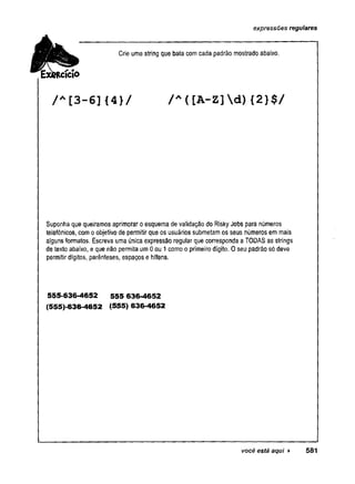 expressões reguläres
Crie uma string que bata com cada padrão mostrado abaixo.
/ A[3-6]{4}/ / A( [A-Z]d){2}$/
Suponha que queiramos aprimoraroesquema de validação do RiskyJobs para números
telefônicos, comoobjetivode permitirque os usuários submetam os seus números em mais
algunsformatos. Escreva uma única expressão regular que corresponda a TODASas strings
de texto abaixo, e que não permita um0ou 1como o primeirodígito. Oseu padrão só deve
permitirdígitos, parênteses, espaços e hífens.
555-636-4652 555 636-4652
(555)-636-4652 (555) 636-4652
você está aqui ► 581
 