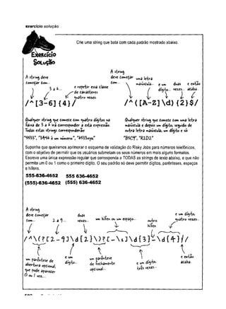 exercício solução
Crie uma string que.bata com cada padrão mostrado abaixo.
ftcícío
SOLUÇÃO
A string deve
domedar tom. .
t repetir essa dlasse
de daradteres
A string
deve tornt^r ^ 3 j ^ â
dom...  mâiúsdujâ- t um
 l a
V £. ^ <uatrovezes.
/ a [3-6]{4}/
$ual<^uer string ^ue dome£e tom quatro dígitos na
íai*a de 3 d ^ irá dorresponder a esta expressão,
lòdds estas strings dorresponderao=
*&&> t um numero”.
duas
ve«s..
e entao
adaba--
dítóto...
I l C
/ A([A-Z]d){2}$/
<5ual«uer string «ue domede dom uma letra
maiúsdula e depois um dígito, seguido de
outra letra maiúsdula, um dígito e só;
"Bscr, •fttpz*
Suponha que queiramos aprimorar o esquema de validação do Risky Jobs para números telefônicos,
com o objetivo de permitir que os usuários submetam os seus números em mais alguns formatos.
Escreva uma única expressão regular que corresponda a TODAS as strings de texto abaixo, e que não
permita um 0 ou 1 como o primeiro dígito. 0 seu padrão só deve permitir dígitos, parênteses, espaços
e hífens.
555-636-4652 555 636-4652
(555)-636-4652 (555) 636-4652
A string
deve domedar duas . e uw
' digito,
dom... % a % veaes... uw w* espaço- <
iA
^ ro 'iez* s -
^  j ^ nríers
/ ' " i ( ? c i - u  d { i }  m -  « j  d { } ) -  d { + ) / /
T / T '~ r ^
a , e um ftaw
.iv.4-j»«* i e entao
o p X ti, * & * • — »
>
• v r â * acsU
O ou | vez...
 