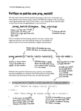 a função the php pregjnatchQ
Verifique os padrões com preg^matchO
Nós não vimos desenvolvendo padrões só porque é divertido. Você pode usar
esses padrões com a função preg_match() do PHP. Esta função toma um padrão
regex, igual àqueles que vimos construindo, e uma string de texto. Retorna false
se não houver uma correspondência, e true se houver.
p re g _ m a tc h ($ re g e x , $ m y _ strin g )
Coloque d sua rey* a<ui. A íunçãoy ^
espera redeber uma string o «uc * string ^ue vode esta
signi-í-ida <uc a rege* deve -í-idar entre domparando -fida a<ui..
aspas simples-
Eis um exemplo da função preg_match() em ação, usando uma
regex que procura, em uma string de texto, por um padrão de
quatro caracteres de letras maiúsculas e dígitos alternando-se:
$wa*do rege*es são passadas para preg_
matdh0, elas dever« ser doiodadas entre aspas
preg_m atch(1/Ad{3}-d {2}-d { 4}$/
} , t
Retorna um numero inte*»ro;
I daso a string bata dom o
padrão e 0 daso dontrario.
V Vode pode dolodar o padrão
dentro da 4ndão desta Wr»a,
pas em geral, e melhor armazena
ío emuma variável.
Podemos tirar proveito da função preg_match() para habilitar
uma funcionalidade de validação mais sofisticada nos scripts PHP,
colocando uma declaração if em tomo do valor de retomo.
' 5 5 5 - 0 2 - 9 9 8 3 ' )
£sta string bate doma rege*,
e a íunção retomará 1.
A íunçao preg__matdK0
fida alinhada dentro
da dondi^ao, portanto
o seu resultado
determina «ual dódigo
será exedutado-
echo ’
Número de seguro social válido';
} else {
echo ’
Esse número de seguro social não é válido!’;
Se não odorrer dorrespondêndia,
pveg__màtdH0 retorna -false, o «ue
£32.a dondição avaliar tomo -false-
Portanto, este dodigo e e*edutado.
Se houver dorrespondendia, preg^matdhO
retoma true, o indida para o PffP
<ue a dondidao é verdadeira. Portanto,
este dódigo e exedutado.
 