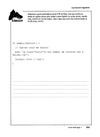 expressões regulares
Reescreva a parte salientada do script PHP do RiskyJobs que verificaos
dados de registro abaixo para validarotextodigitado nocampo phone, usando
pregjnatch() emvez de emptyQ. Use a regex que você criou anteriormente na
função preg_match().
if (empty($phone)) {
// $phone está em branco
echo '
<p class="error">0 seu número de telefone não é
válido.</p>!;
$output_form = 'yes';
}
você está aqui ► 585
 