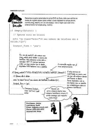 exercício solução
Reescreva a parte salientada do script PHPdo RiskyJobs que verifica os
9 dados de registro abaixo para validar otexto digitado no campo phone,
IIClO usando preg_match() em vez de empty(). Use a regexque você criou
§0LuÇã0 anteriormente na função pregjnatchQ.
if (empty($phone)) {
// $phone está em branco
echo '<p class=nerror">0 seu número de telefone não é
válido.
</p>1;
$output_form = 'yes’;
}
fcm vez. de emptyO, nos usamos uma
rej^maidh para validar Onumero de
tele-fone- Hos £olo£3mos âwtes dela o
operador HOT(ftporque queremos
exibir um et*o sempre *ue os dados
digrèados HhO baterem tom o padrão-
A expressão regular ja
vimos anteriormente.
.«f. sw
ffhwc «í».í. valido......................
o um poufio, um
a
vez. ^ue nao esiêmos apenas
verificando se dados
'<p £ lj!!= V w > « c wMWo tft UkÇ<**.é.mvál|<io</p> ';............... ^ s<
JvkxUx» r
.'
y
o
’
; *
•
“ b
^f"£
*">
*p
*
*
-
S
»
*ue estabeiedemos para os
Coloíâmos foutput
domo yestsim), í^uai
antes
nuw>eros tele-foniios.
 