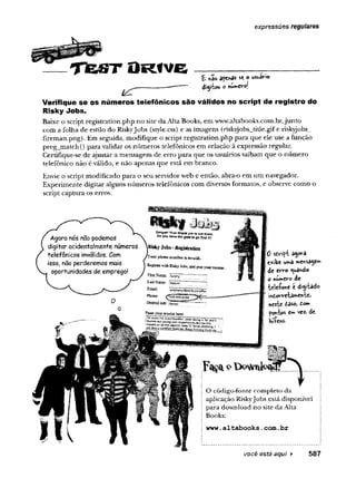 expressões regulares
T te s T O R fv e £ *30 apegas se o usuário
di^rbou o nw
m
C
V
ol
Verifique se os números telefônicos são válidos no script de registro do
Risky Jobs.
Baixe o script registration.php no site da Alta Books, era www.altabooks.com.br,junto
com a folha de estilo do RiskyJobs (style.css) e as imagens (riskyjobs_titie.gife riskyjobs_
fireman.png). Em seguida, modifique o script registration.php para que ele use a função
preg_match() para validar os números telefônicos em relação à expressão regular.
Certifique-se de ajustar a mensagem de erro para que os usuários saibam que o número
telefônico não é válido, e não apenas que está em branco.
Envie o script modificado para o seu servidor web e então, abra-o em um navegador.
Experimente digitar alguns números telefônicos com diversos formatos, e observe como o
script captura os erros.
0 sdvtfl a^ora
exibe uma »e^sa^em
de erro guando
o *ú»ero de
'telefone e
m
d.©rre-ta»eirrbe>
nesttf tâso, tom
pontos e»* vez. de
hífens.
você está aqui ► 587
 