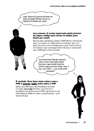 adicionando vida às suas páginas estáticas
Legal. Agora só é preciso adicionar um
pouco de código PHP para enviar os
dados do formulário por email.
Isso mesmo. O script report.php ainda precisa
de algum código para enviar os dados para
Owen por em ail.
Mas isso não é problema, porque o PHP oferece uma função,
que é um pedaço de código pronto reutilizável, que você
pode usar para enviar mensagens por email. Você só precisa
determinar o que a mensagem deve informar, e então pode
usar o PHP para criã-la e enviá-la.
Um momentinho! Nós nem sabemos
como o script report.php original
funciona, e agora ainda temos de
torná-lo capaz de enviar emails. Isso, é
tipo, muito difícil... o que vocês estão
pensando!?
É verdade. Para fazer mais coisas com o
PHP, é preciso saber mais sobre o PHP
Assim, para adicionar a funcionalidade de email
ao script report-php de Owen, você terá de se
aprofundar um pouco mais no PHP e precisará ter um
entendimento sólido de como o script funciona - pelo
menos até aqui.
você está aqui > 21
 
