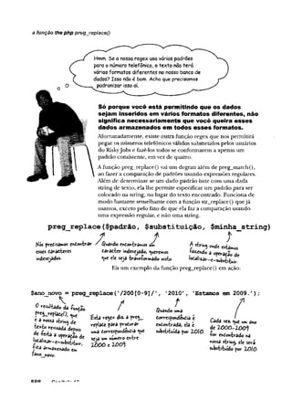 a função the php preg_replace()
Hmm. Se a nossa regex usa vários padrões
para o número telefônico, o texto não terá
vários formatos diferentes no nosso banco de
dados? Isso não é bom. Acho que precisamos
padronizar isso aí.
Só porque você está permitindo que os dados
sejam inseridos em vários formatos diferentes, não
significa necessariam ente que você queira esses
dados armazenados em todos esses formatos.
Afortunadamente, existe outra função regex que nos permiürá
pegar os números telefônicos válidos submeddos pelos usuários
do Riskyjobs e fazê-los todos se conformarem a apenas um
padrão consistente, em vez de quatro.
A função preg_replace() vai um degrau além de preg_match(),
ao fazer a comparação de padrões usando expressões regulares.
Além de determinar se um dado padrão bate com uma dada
string de texto, ela lhe permite especificar um padrão para ser
colocado na string, no lugar do texto encontrado. Funciona de
modo bastante semelhante com a função str_replace() quejá
usamos, exceto pelo fato de que ela faz a comparação usando
uma expressão regular, e não uma string.
preg__replace($padrão, $substituição, $minha_string)
* / f
A string ohde estaImos
Kós predisamos e^ontrar ' $uâhdo ehdontrâmos _
esses daradteres tãrêcitr indesejado, Queremos -fôzehd© a operação de
mdesejados- *
V
*e ele seja transformado «isto. ^^^^-c-substitui*^
Eis um exemplo da função preg_replace() em ação:
/
$ano novo = preg replaceC^OOtO-S]/’,
o nsdUio ds -fuBíS.
< a nossa string de
texto revisâdâ depois
de teita a operado de
+ica ar»nâicnac(0
fano novo.
em
Esta re y * diz- a p
repiate para produrar
uma dorrespondendia «ue
seja um numero entre
2 0 0 0 1 100%
2010'
t
guando uma
dorrespondendia t
endontrada, ela t
substituída por ZOlO.
Estamos em 2009.')
Cada vez. <
^
u
e um ano
de ZOOO-ZOO*}
■for endontrado na
nossa string, ele será
substituído por ZOiO.
KQQ íÁ..
 