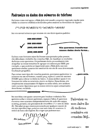 expressões regulares
Padronize os dados dos números detelefone
Da forma como está. agora, o RiskyJobs está usando a seguinte expressão regular para
validar os números telefônicos fornecidos pelos usuários no formulário de registro:
Embora esses formatos sejam facilmente interpretados pelas pessoas,
eles dificultam o trabalho das consultas SQL, de classificar os resultados
da forma como queremos. Os parênteses muito provavelmente irão
atrapalhar as nossas tentativas de agrupar os números por DDD, por
exemplo, o que poderia ser importante para o RiskyJobs caso nós
queiramos analisar quantos dos usuários do site são de uma determinada
localização geográfica.
Para tomar esses tipos de consultas possíveis, precisamos padronizar os ...para esta.
números em um só formato, usando preg 1 “ - -- - J~
INSERT para colocar os dados no banco,
livrarmos de todos os caracteres, exceto o
simplesmente armazenamos 10 dígitos x ií
outro caracter. Queremos que os nossos r
desta forma, na tabela:
/ A ( ? [ 2 - 9 ]  d { 2 }  ) ? [ -  s ]  d { 3 } -  d { 4 } $ /
Isto encontrará números que recaiam em um destes quatros padrões:
###-###-####
(###) ###-####
### ###.####
Nós queremos transformar
nossos dados desta forma...
##########
Isto nos deixa com quatro caracteres para localizar e substituir. Nós
queremos achar e removerparênteses, espaços e hífens. E queremos
encontrar esses caracteres independentemente de onde eles estejam
seus dados lie
dá melipves
resultados em
c o n su lta s Sç>L .
na string, portanto, não precisamos do circunflexo (A) e nem do cifrão
($). Nós sabemos que estamos procurando por qualquer caracter de
um tipo específico, logo, podemos usaruma classe de caracteres. A
ordem da busca não importa. Eisa regex que podemos usar:
você está aqui ► 591
 