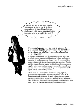 expressões regulares
Não sei não, isso parece muito trabalho
apenas para termos strings de 10dígitos
no nosso banco de dados. Não poderíamos
simplesmenteexigir que os usuários digitassem
logo desse jeito, noformulário de registro?
C ertam ente, mas Isso acabaria causando
problem as depois, uma vez que as consultas
com números telefônicos não funcionariam
como esperado.
A maioria dos usuários está acostumada a digitar números
telefônicos com alguma combinação de hífens, parênteses e
espaços, de modo que tentar forçar o uso de apenas dígitos
nos telefones poderia não funcionar como esperado. E muito
melhor tentar alcançar algum equilíbrio, dando aos usuários
opções razoavelmente flexíveis para a inserção dos dados, ao
mesmo tempo nos certificando de que os dados armazenados
sejam o mais consistentes possível.
Além disso, só é preciso uma chamada a preg_replace()
para resolver o problema, o que não é grande coisa. Mas
se estivéssemos falando em escrever algum tipo de função
personalizada com um monte de código, seria outra história.
Mas melhorar a usabilidade e a integridade dos dados com uma
única linha de código não tem nenhuma dificuldade!
 