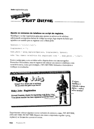— T f e S T O R f v e
teste registration.php
Ajuste os números de telefone no script de registro.
Modifique o script registration.php para ajustar os números de telefone,
adicionando as seguintes linhas de código ao script, logo depois da linha que
agradece ao usuário por se registrar com o RiskyJobs:
$pattern = ’/ [{)-s]/';
$replacement = '';
$new_phone = preg_replace($pattern, $replacement, $phone);
echo 'Seu número telefônico foi registrado como 1 . $new_phone . '.</p>';
Envie o script para o seu servidor web e depois abra-o em um navegador.
Preencha o formulário, sem se esquecer de colocar um número telefônico com
caracteres extra, como por exemplo, (707) 827-7000. Submeta o formulário e
verifique os resultados.
Experimente colocar algumas outras variantes do número, como: 707- 827-7000,
(707)-827-7000, 707 827 7000. Repare em como a expressão regular e preg_
replace() se livram dos caracteres extras.
3 0 hun*cro
f ■
fcclc-íwiidoc
I reduzido â apenas
j dígitos -
Voubro târaô-Uy-l
 